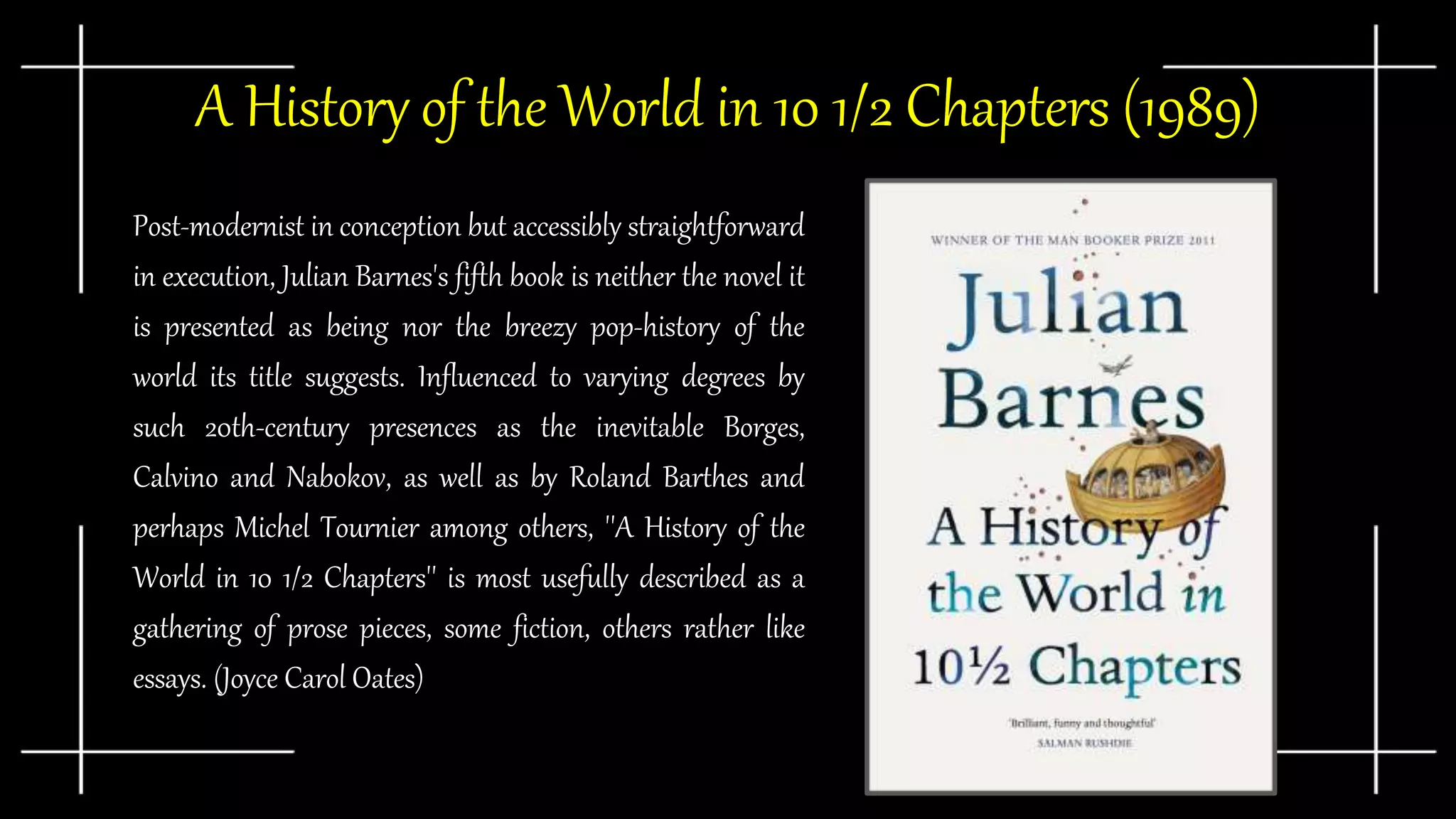 ● Post-modernist in conception but accessibly straightforward
in execution, Julian Barnes's fifth book is neither the novel it
is presented as being nor the breezy pop-history of the
world its title suggests. Influenced to varying degrees by
such 20th-century presences as the inevitable Borges,
Calvino and Nabokov, as well as by Roland Barthes and
perhaps Michel Tournier among others, ''A History of the
World in 10 1/2 Chapters'' is most usefully described as a
gathering of prose pieces, some fiction, others rather like
essays. (Joyce Carol Oates)
A History of the World in 10 1/2 Chapters (1989)
 