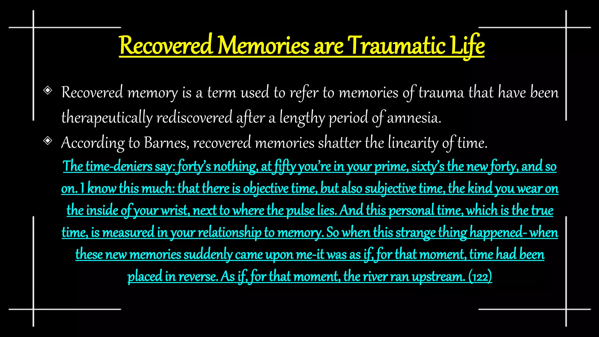 Recovered Memories are Traumatic Life
◈ Recovered memory is a term used to refer to memories of trauma that have been
therapeutically rediscovered after a lengthy period of amnesia.
◈ According to Barnes, recovered memories shatter the linearity of time.
The time-denierssay: forty’snothing, at fiftyyou’rein your prime, sixty’sthe newforty, andso
on. I knowthis much: thatthereis objectivetime,but also subjectivetime,the kindyou wearon
the inside of your wrist, nextto wherethe pulselies. And this personaltime, whichis the true
time, is measuredin your relationshipto memory. So when this strangethinghappened-when
thesenew memoriessuddenlycameuponme-it was as if, for that moment,timehad been
placedin reverse. As if, for thatmoment, theriver ran upstream. (122)
 