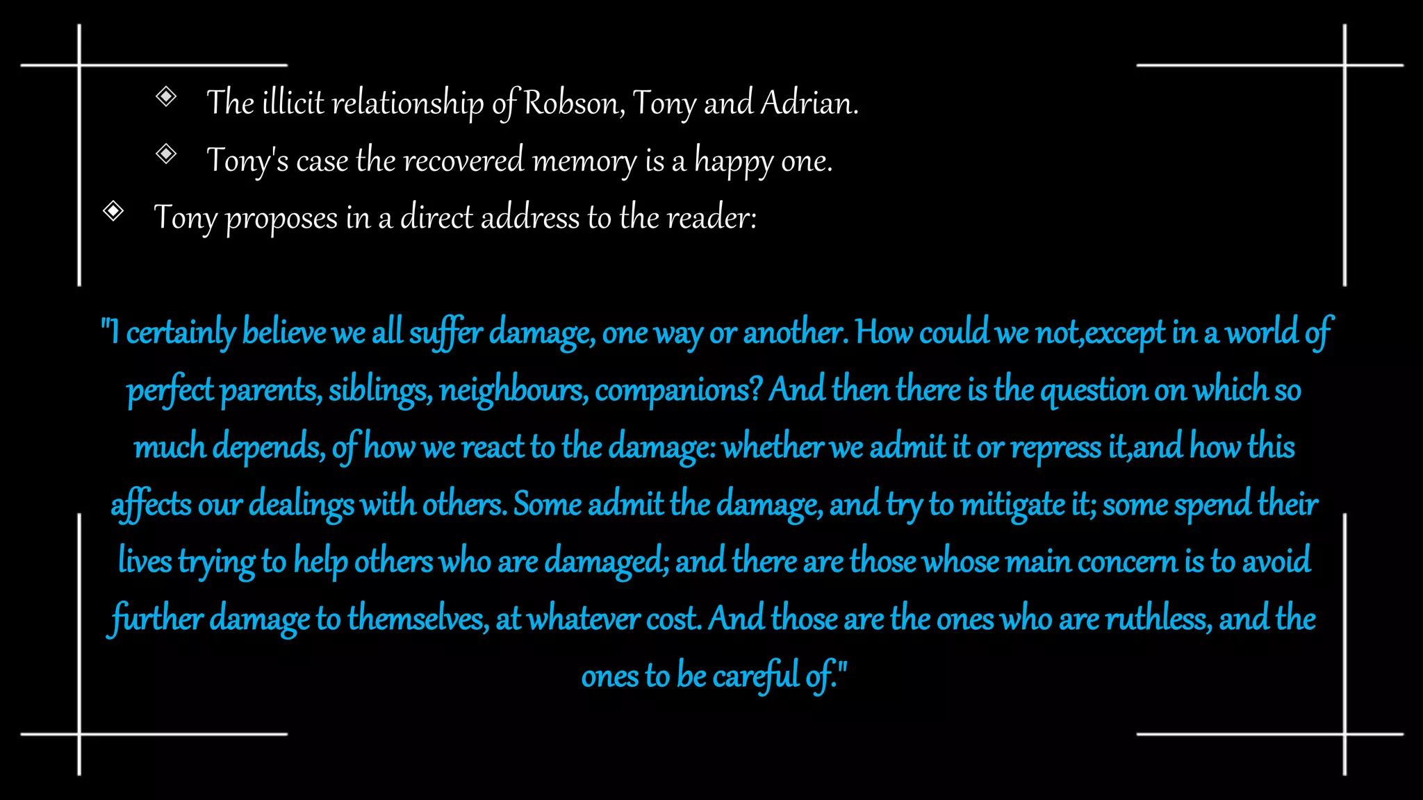 ◈ The illicit relationship of Robson, Tony and Adrian.
◈ Tony's case the recovered memory is a happy one.
◈ Tony proposes in a direct address to the reader:
"I certainly believewe all suffer damage, one way or another. How couldwe not,except in a worldof
perfect parents,siblings, neighbours,companions?And thenthere is the questionon whichso
muchdepends,of how we react to the damage: whether we admit it or repress it,andhow this
affects our dealingswith others. Some admit the damage, and try to mitigateit; some spend their
livestryingto helpotherswho are damaged; and there are those whose mainconcernis to avoid
furtherdamageto themselves, at whatever cost. And thoseare the ones who are ruthless, andthe
ones to be careful of."
 