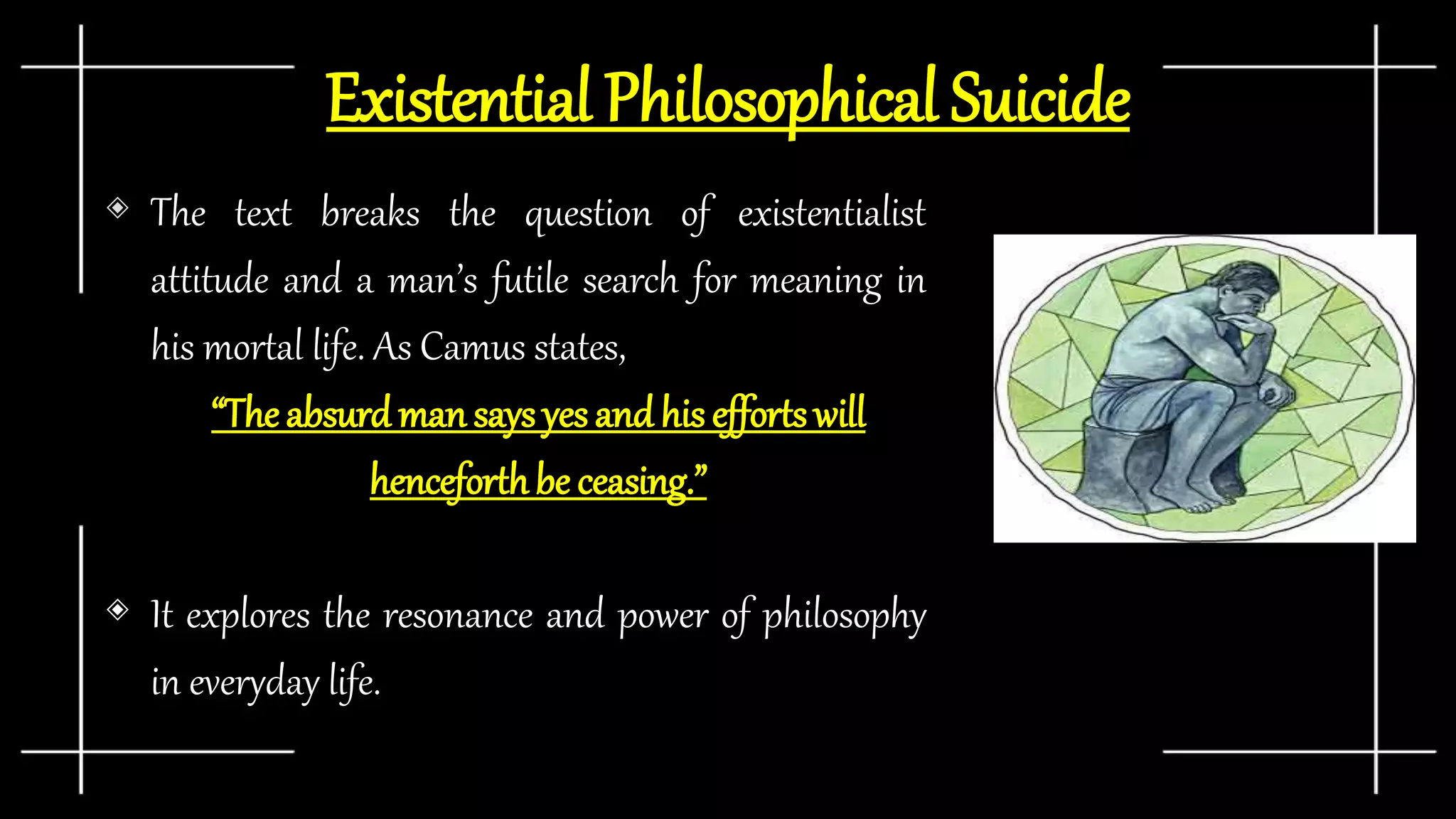Existential Philosophical Suicide
◈ The text breaks the question of existentialist
attitude and a man’s futile search for meaning in
his mortal life. As Camus states,
“Theabsurd man says yes and his effortswill
henceforthbe ceasing.”
◈ It explores the resonance and power of philosophy
in everyday life.
 