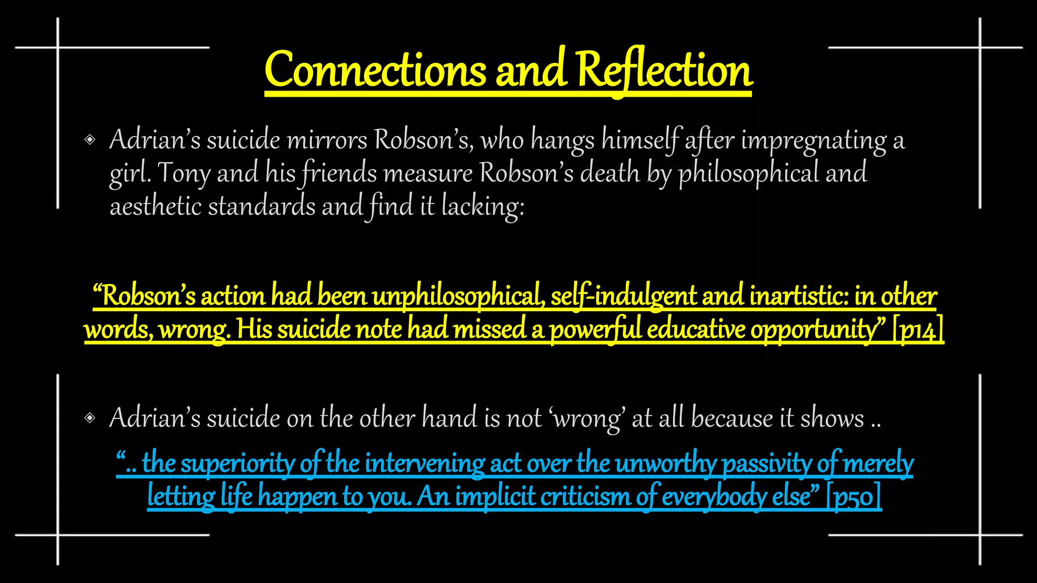 Connections and Reflection
◈ Adrian’s suicide mirrors Robson’s, who hangs himself after impregnating a
girl. Tony and his friends measure Robson’s death by philosophical and
aesthetic standards and find it lacking:
“Robson’s action had been unphilosophical, self-indulgent and inartistic: in other
words, wrong. His suicide note hadmissed a powerful educative opportunity” [p14]
◈ Adrian’s suicide on the other hand is not ‘wrong’ at all because it shows ..
“.. the superiorityof the intervening act over the unworthypassivityof merely
lettinglife happento you. An implicit criticismof everybody else” [p50]
 