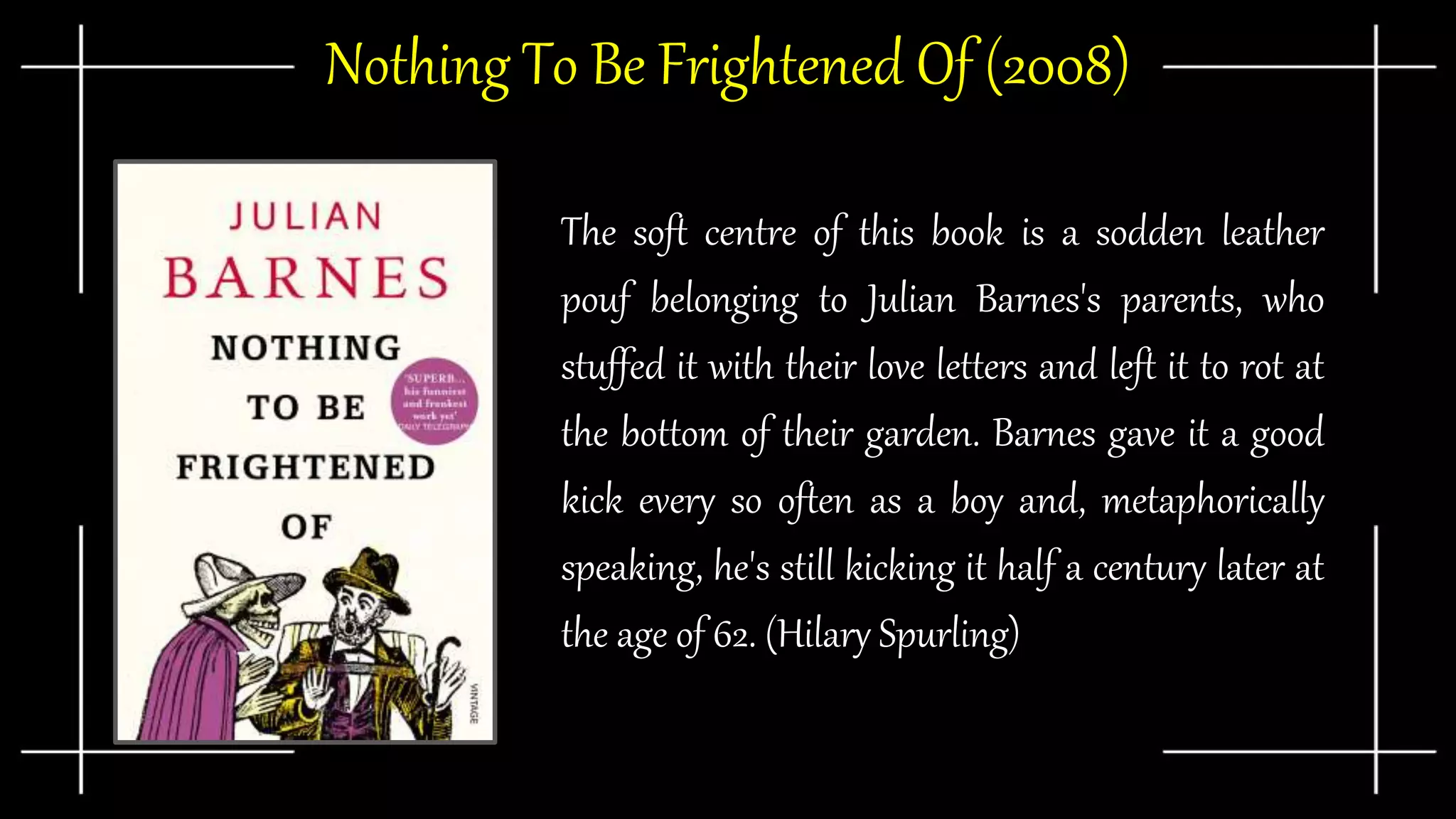 Nothing To Be Frightened Of (2008)
The soft centre of this book is a sodden leather
pouf belonging to Julian Barnes's parents, who
stuffed it with their love letters and left it to rot at
the bottom of their garden. Barnes gave it a good
kick every so often as a boy and, metaphorically
speaking, he's still kicking it half a century later at
the age of 62. (Hilary Spurling)
 
