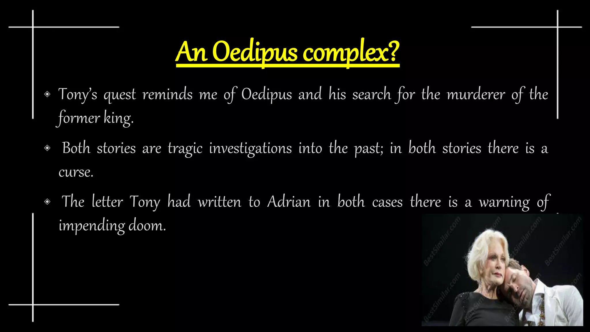 An Oedipus complex?
◈ Tony’s quest reminds me of Oedipus and his search for the murderer of the
former king.
◈ Both stories are tragic investigations into the past; in both stories there is a
curse.
◈ The letter Tony had written to Adrian in both cases there is a warning of
impending doom.
 