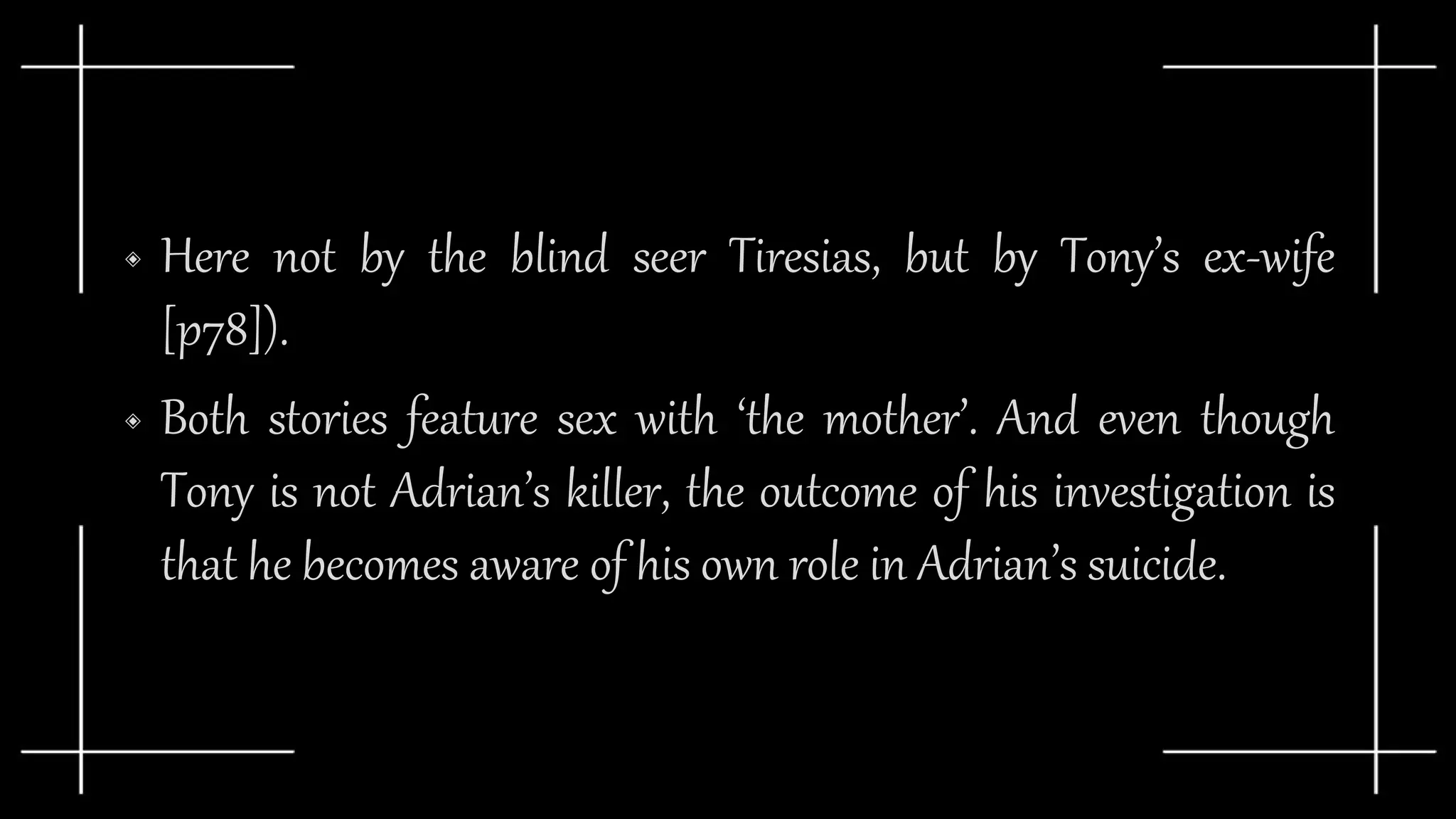 ◈ Here not by the blind seer Tiresias, but by Tony’s ex-wife
[p78]).
◈ Both stories feature sex with ‘the mother’. And even though
Tony is not Adrian’s killer, the outcome of his investigation is
that he becomes aware of his own role in Adrian’s suicide.
 