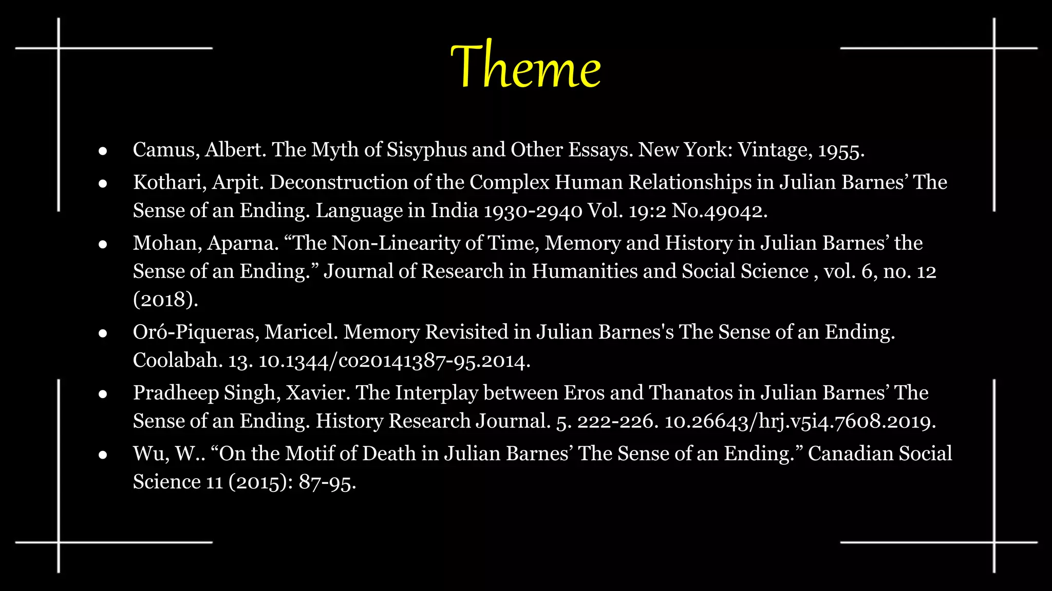 Theme
● Camus, Albert. The Myth of Sisyphus and Other Essays. New York: Vintage, 1955.
● Kothari, Arpit. Deconstruction of the Complex Human Relationships in Julian Barnes’ The
Sense of an Ending. Language in India 1930-2940 Vol. 19:2 No.49042.
● Mohan, Aparna. “The Non-Linearity of Time, Memory and History in Julian Barnes’ the
Sense of an Ending.” Journal of Research in Humanities and Social Science , vol. 6, no. 12
(2018).
● Oró-Piqueras, Maricel. Memory Revisited in Julian Barnes's The Sense of an Ending.
Coolabah. 13. 10.1344/co20141387-95.2014.
● Pradheep Singh, Xavier. The Interplay between Eros and Thanatos in Julian Barnes’ The
Sense of an Ending. History Research Journal. 5. 222-226. 10.26643/hrj.v5i4.7608.2019.
● Wu, W.. “On the Motif of Death in Julian Barnes’ The Sense of an Ending.” Canadian Social
Science 11 (2015): 87-95.
 