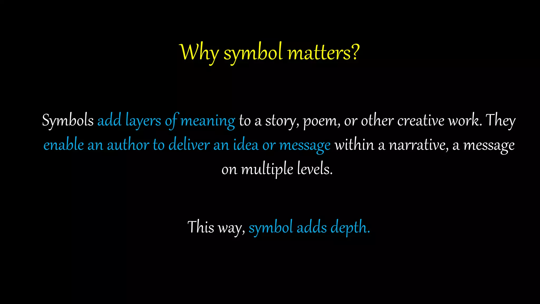 Why symbol matters?
Symbols add layers of meaning to a story, poem, or other creative work. They
enable an author to deliver an idea or message within a narrative, a message
on multiple levels.
This way, symbol adds depth.
 