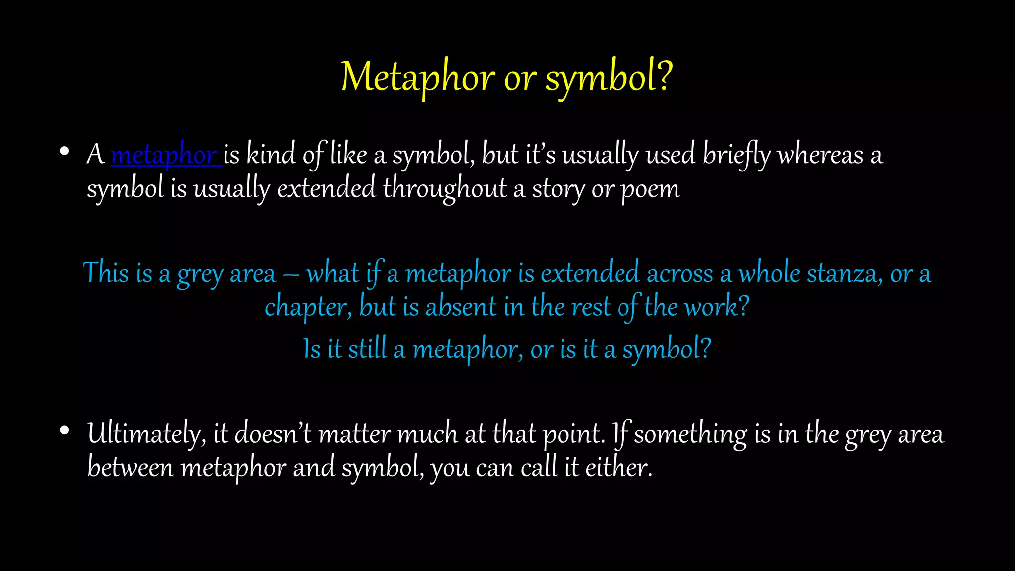 Metaphor or symbol?
• A metaphor is kind of like a symbol, but it’s usually used briefly whereas a
symbol is usually extended throughout a story or poem
This is a grey area – what if a metaphor is extended across a whole stanza, or a
chapter, but is absent in the rest of the work?
Is it still a metaphor, or is it a symbol?
• Ultimately, it doesn’t matter much at that point. If something is in the grey area
between metaphor and symbol, you can call it either.
 