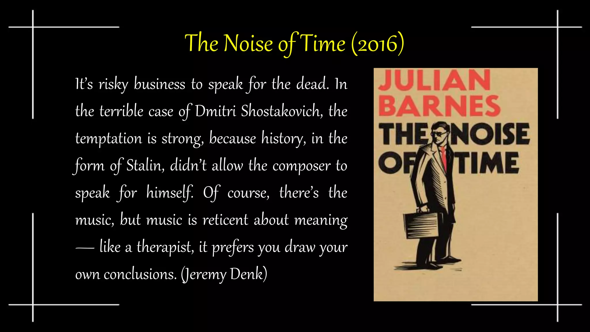 ● It’s risky business to speak for the dead. In
the terrible case of Dmitri Shostakovich, the
temptation is strong, because history, in the
form of Stalin, didn’t allow the composer to
speak for himself. Of course, there’s the
music, but music is reticent about meaning
— like a therapist, it prefers you draw your
own conclusions. (Jeremy Denk)
The Noise of Time (2016)
 
