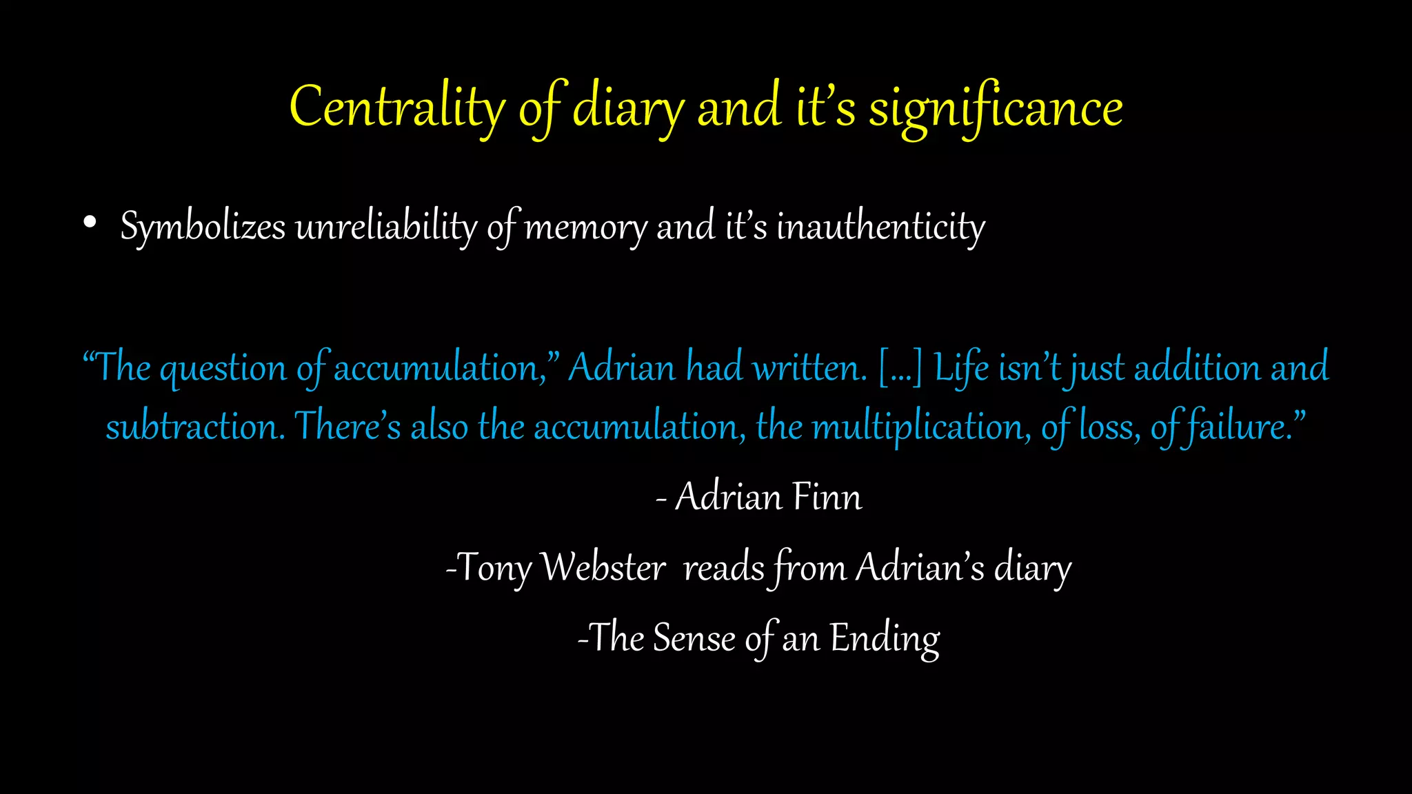 Centrality of diary and it’s significance
• Symbolizes unreliability of memory and it’s inauthenticity
“The question of accumulation,” Adrian had written. […] Life isn’t just addition and
subtraction. There’s also the accumulation, the multiplication, of loss, of failure.”
- Adrian Finn
-Tony Webster reads from Adrian’s diary
-The Sense of an Ending
 