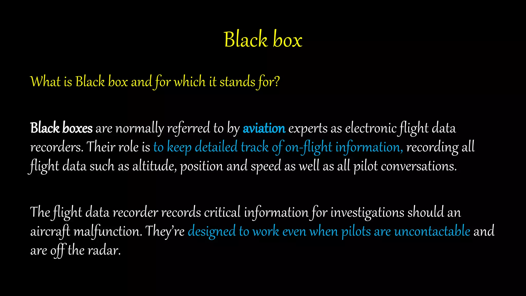 Black box
What is Black box and for which it stands for?
Black boxes are normally referred to by aviation experts as electronic flight data
recorders. Their role is to keep detailed track of on-flight information, recording all
flight data such as altitude, position and speed as well as all pilot conversations.
The flight data recorder records critical information for investigations should an
aircraft malfunction. They’re designed to work even when pilots are uncontactable and
are off the radar.
 