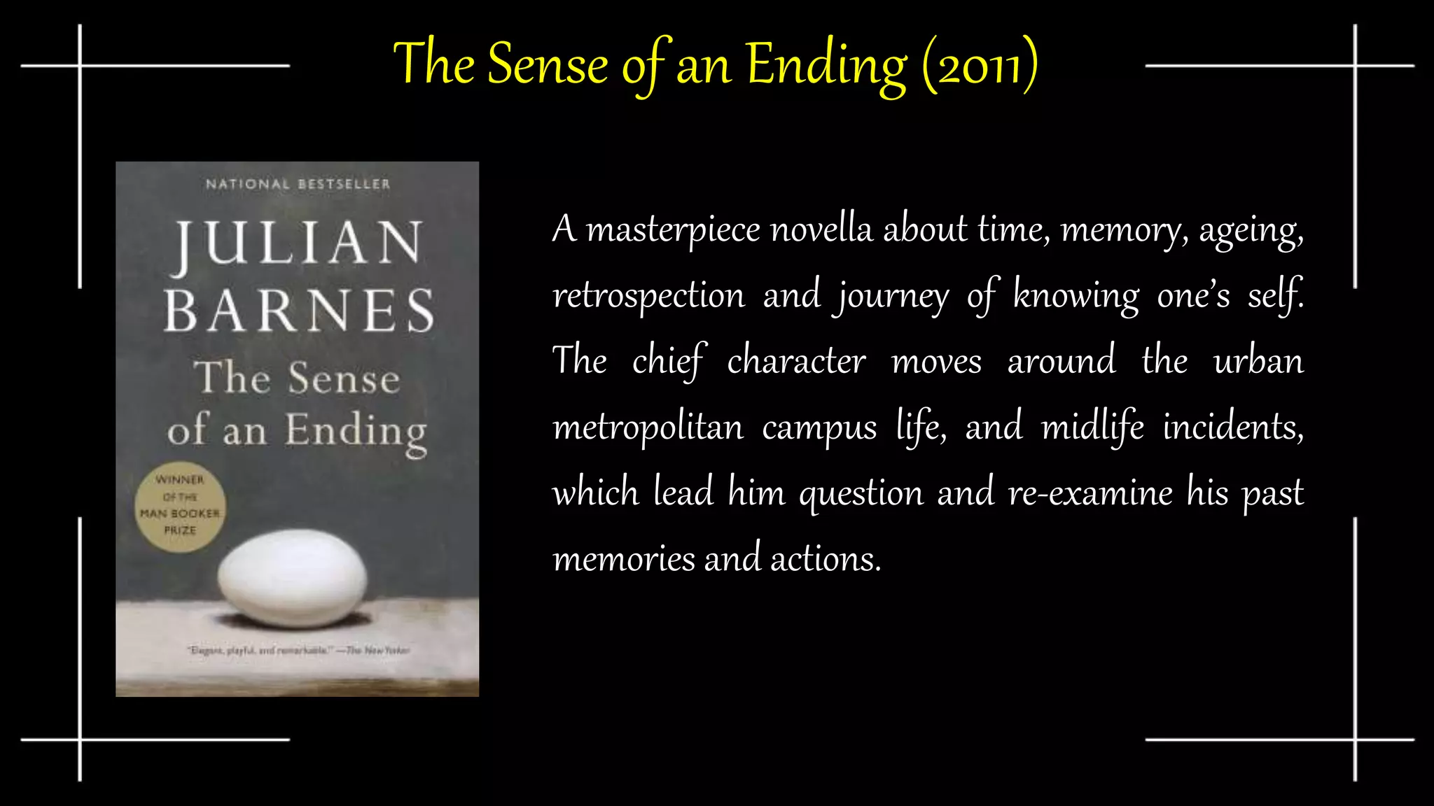 The Sense of an Ending (2011)
A masterpiece novella about time, memory, ageing,
retrospection and journey of knowing one’s self.
The chief character moves around the urban
metropolitan campus life, and midlife incidents,
which lead him question and re-examine his past
memories and actions.
 