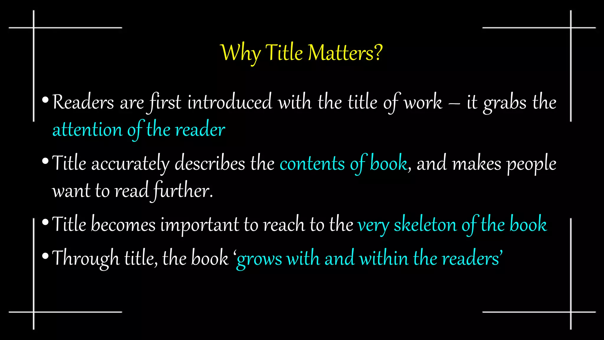 Why Title Matters?
•Readers are first introduced with the title of work – it grabs the
attention of the reader
•Title accurately describes the contents of book, and makes people
want to read further.
•Title becomes important to reach to the very skeleton of the book
•Through title, the book ‘grows with and within the readers’
 