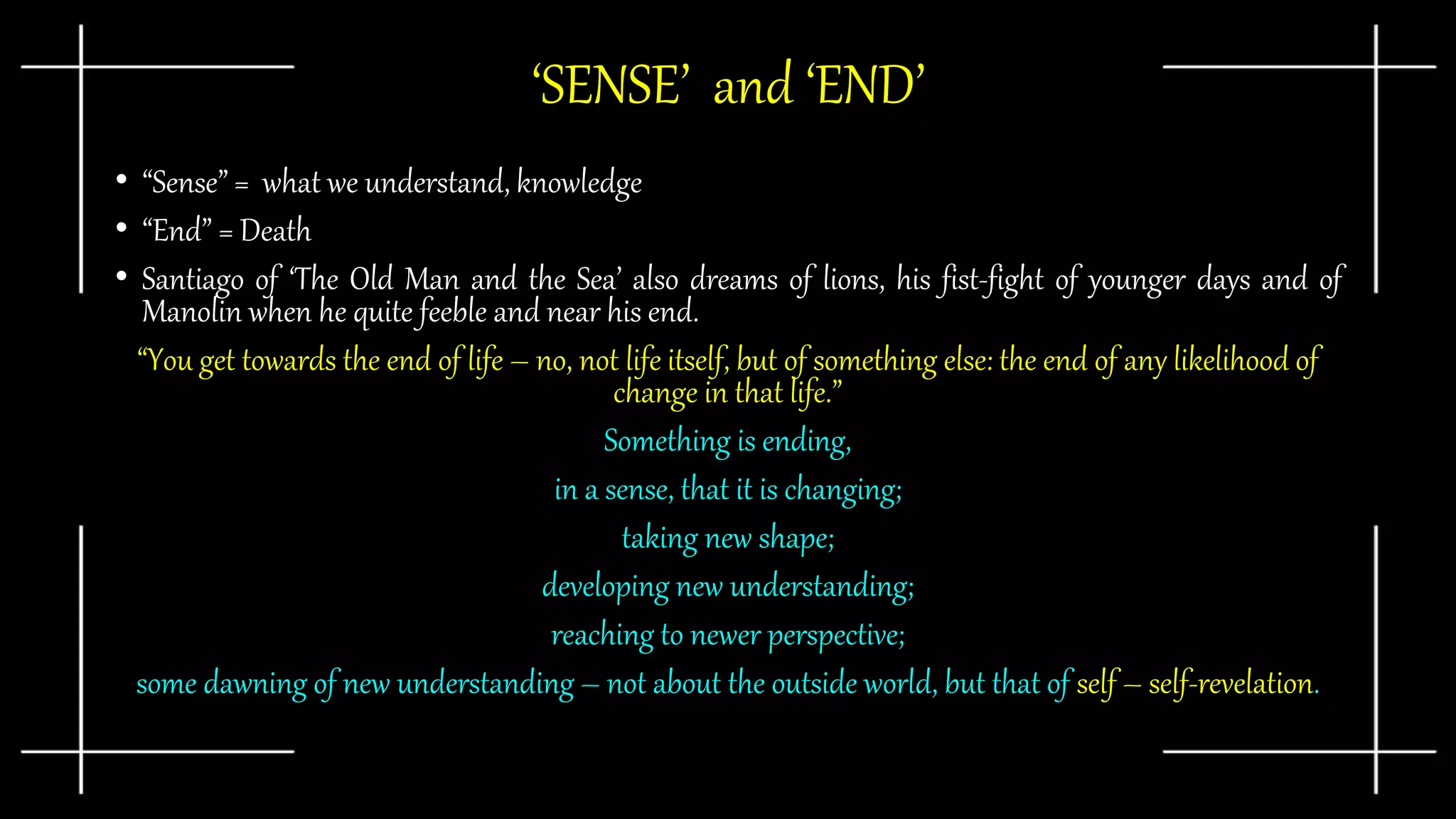 ‘SENSE’ and ‘END’
• “Sense” = what we understand, knowledge
• “End” = Death
• Santiago of ‘The Old Man and the Sea’ also dreams of lions, his fist-fight of younger days and of
Manolin when he quite feeble and near his end.
“You get towards the end of life – no, not life itself, but of something else: the end of any likelihood of
change in that life.”
Something is ending,
in a sense, that it is changing;
taking new shape;
developing new understanding;
reaching to newer perspective;
some dawning of new understanding – not about the outside world, but that of self – self-revelation.
 
