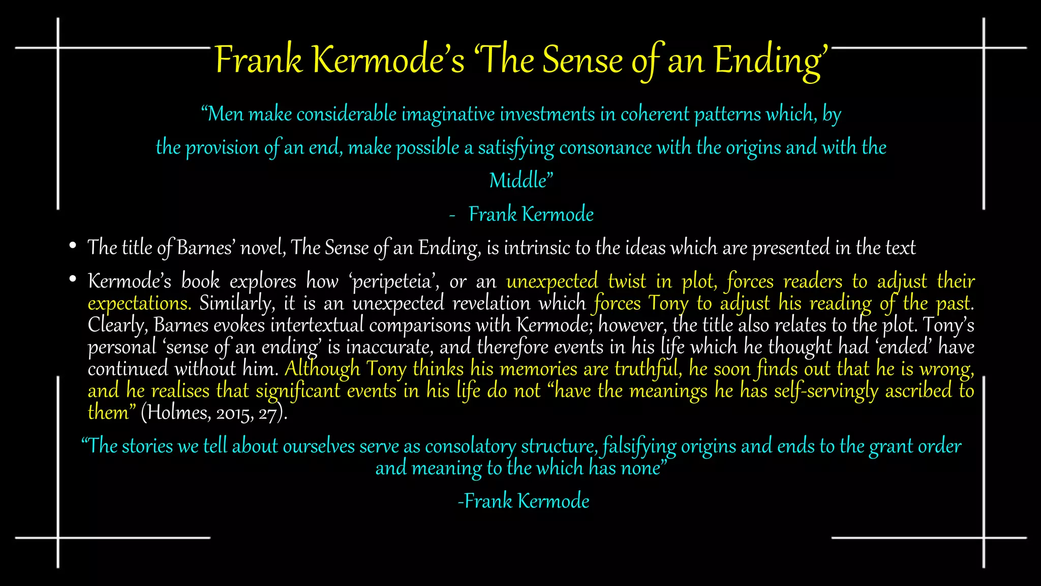Frank Kermode’s ‘The Sense of an Ending’
“Men make considerable imaginative investments in coherent patterns which, by
the provision of an end, make possible a satisfying consonance with the origins and with the
Middle”
- Frank Kermode
• The title of Barnes’ novel, The Sense of an Ending, is intrinsic to the ideas which are presented in the text
• Kermode’s book explores how ‘peripeteia’, or an unexpected twist in plot, forces readers to adjust their
expectations. Similarly, it is an unexpected revelation which forces Tony to adjust his reading of the past.
Clearly, Barnes evokes intertextual comparisons with Kermode; however, the title also relates to the plot. Tony’s
personal ‘sense of an ending’ is inaccurate, and therefore events in his life which he thought had ‘ended’ have
continued without him. Although Tony thinks his memories are truthful, he soon finds out that he is wrong,
and he realises that significant events in his life do not “have the meanings he has self-servingly ascribed to
them” (Holmes, 2015, 27).
“The stories we tell about ourselves serve as consolatory structure, falsifying origins and ends to the grant order
and meaning to the which has none”
-Frank Kermode
 