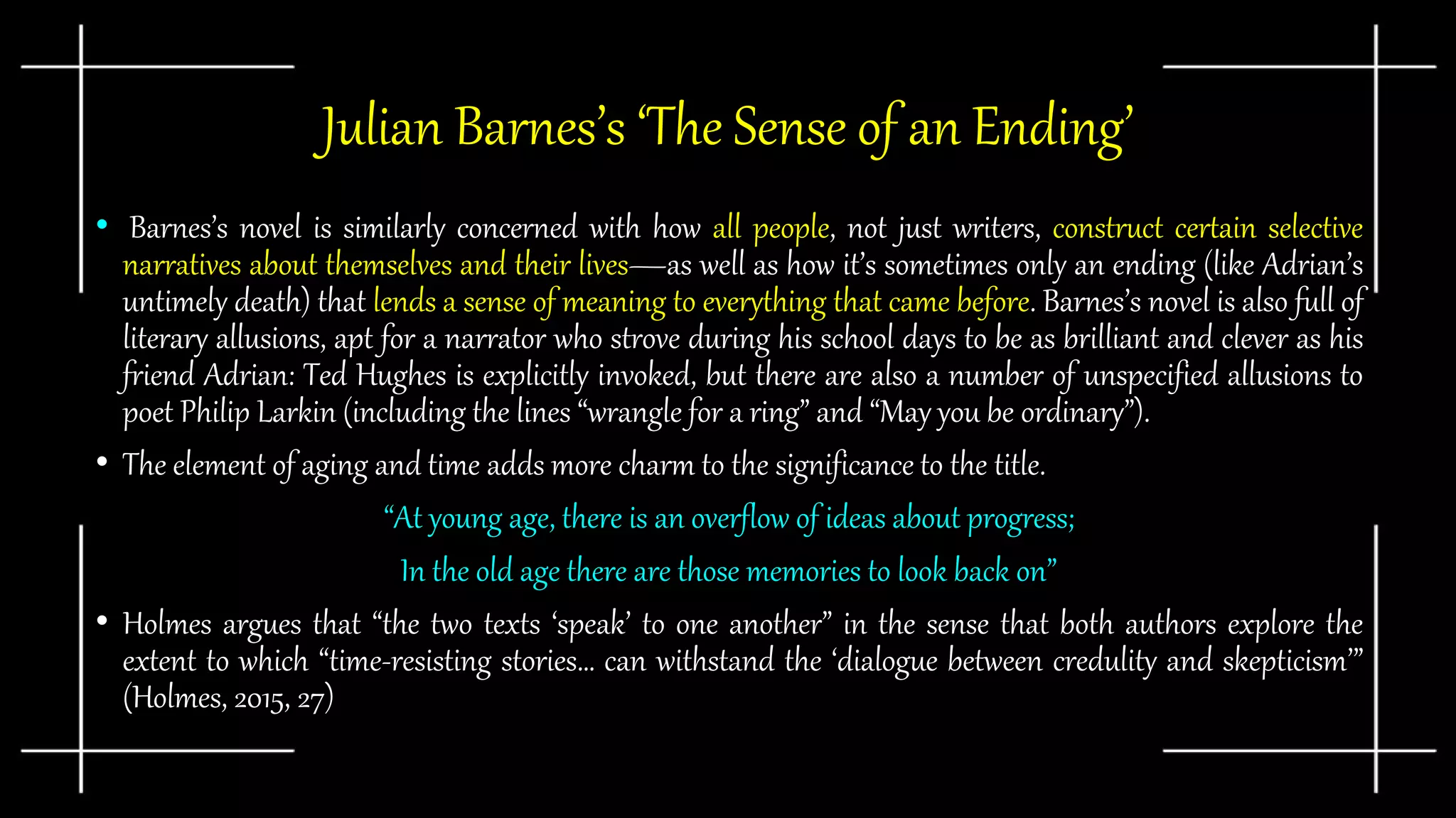 Julian Barnes’s ‘The Sense of an Ending’
• Barnes’s novel is similarly concerned with how all people, not just writers, construct certain selective
narratives about themselves and their lives—as well as how it’s sometimes only an ending (like Adrian’s
untimely death) that lends a sense of meaning to everything that came before. Barnes’s novel is also full of
literary allusions, apt for a narrator who strove during his school days to be as brilliant and clever as his
friend Adrian: Ted Hughes is explicitly invoked, but there are also a number of unspecified allusions to
poet Philip Larkin (including the lines “wrangle for a ring” and “May you be ordinary”).
• The element of aging and time adds more charm to the significance to the title.
“At young age, there is an overflow of ideas about progress;
In the old age there are those memories to look back on”
• Holmes argues that “the two texts ‘speak’ to one another” in the sense that both authors explore the
extent to which “time-resisting stories… can withstand the ‘dialogue between credulity and skepticism’”
(Holmes, 2015, 27)
 