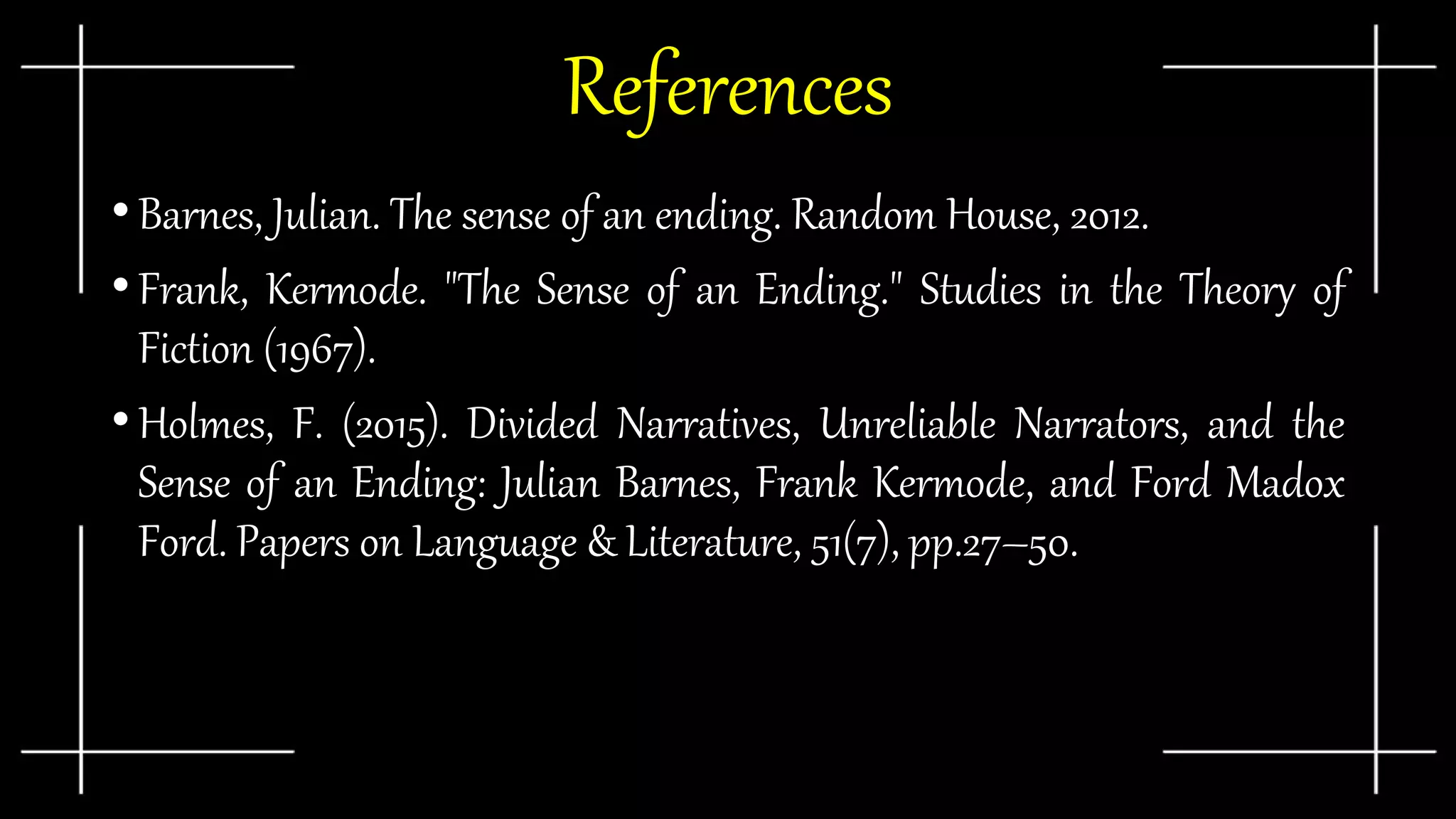 •Barnes, Julian. The sense of an ending. Random House, 2012.
•Frank, Kermode. "The Sense of an Ending." Studies in the Theory of
Fiction (1967).
•Holmes, F. (2015). Divided Narratives, Unreliable Narrators, and the
Sense of an Ending: Julian Barnes, Frank Kermode, and Ford Madox
Ford. Papers on Language & Literature, 51(7), pp.27–50.
References
 