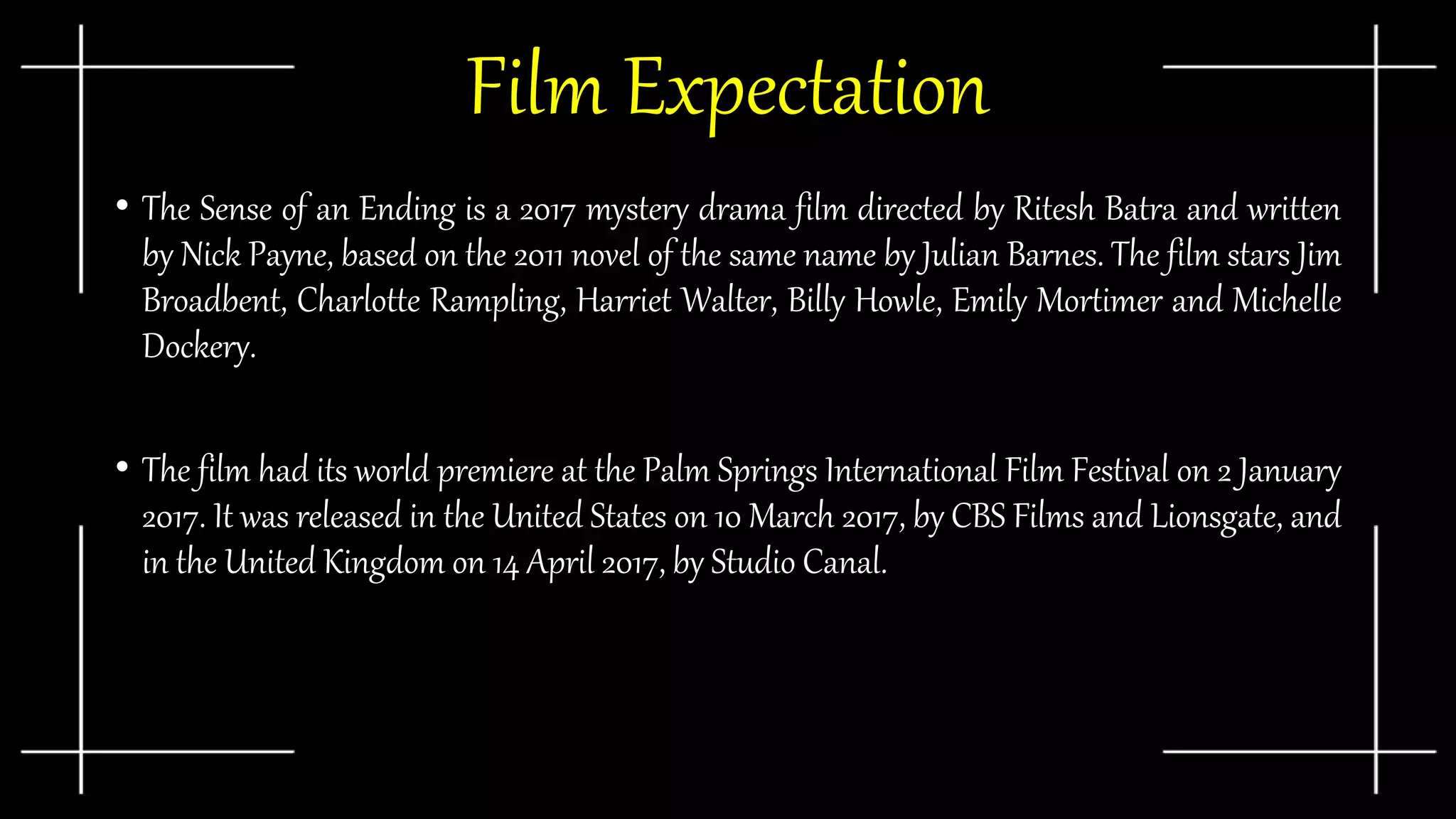 Film Expectation
• The Sense of an Ending is a 2017 mystery drama film directed by Ritesh Batra and written
by Nick Payne, based on the 2011 novel of the same name by Julian Barnes. The film stars Jim
Broadbent, Charlotte Rampling, Harriet Walter, Billy Howle, Emily Mortimer and Michelle
Dockery.
• The film had its world premiere at the Palm Springs International Film Festival on 2 January
2017. It was released in the United States on 10 March 2017, by CBS Films and Lionsgate, and
in the United Kingdom on 14 April 2017, by Studio Canal.
 