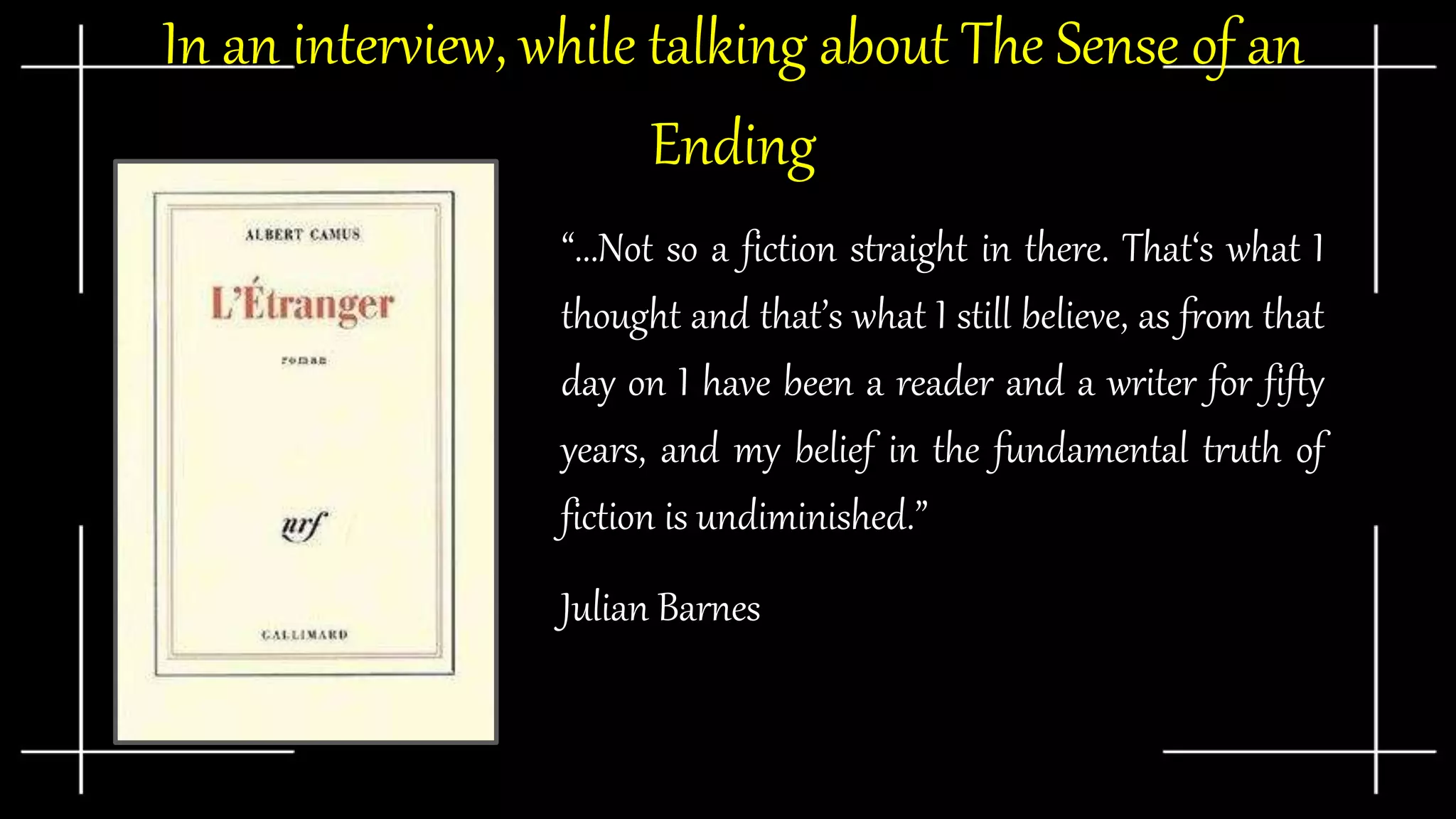 In an interview, while talking about The Sense of an
Ending
“...Not so a fiction straight in there. That‘s what I
thought and that’s what I still believe, as from that
day on I have been a reader and a writer for fifty
years, and my belief in the fundamental truth of
fiction is undiminished.”
Julian Barnes
 