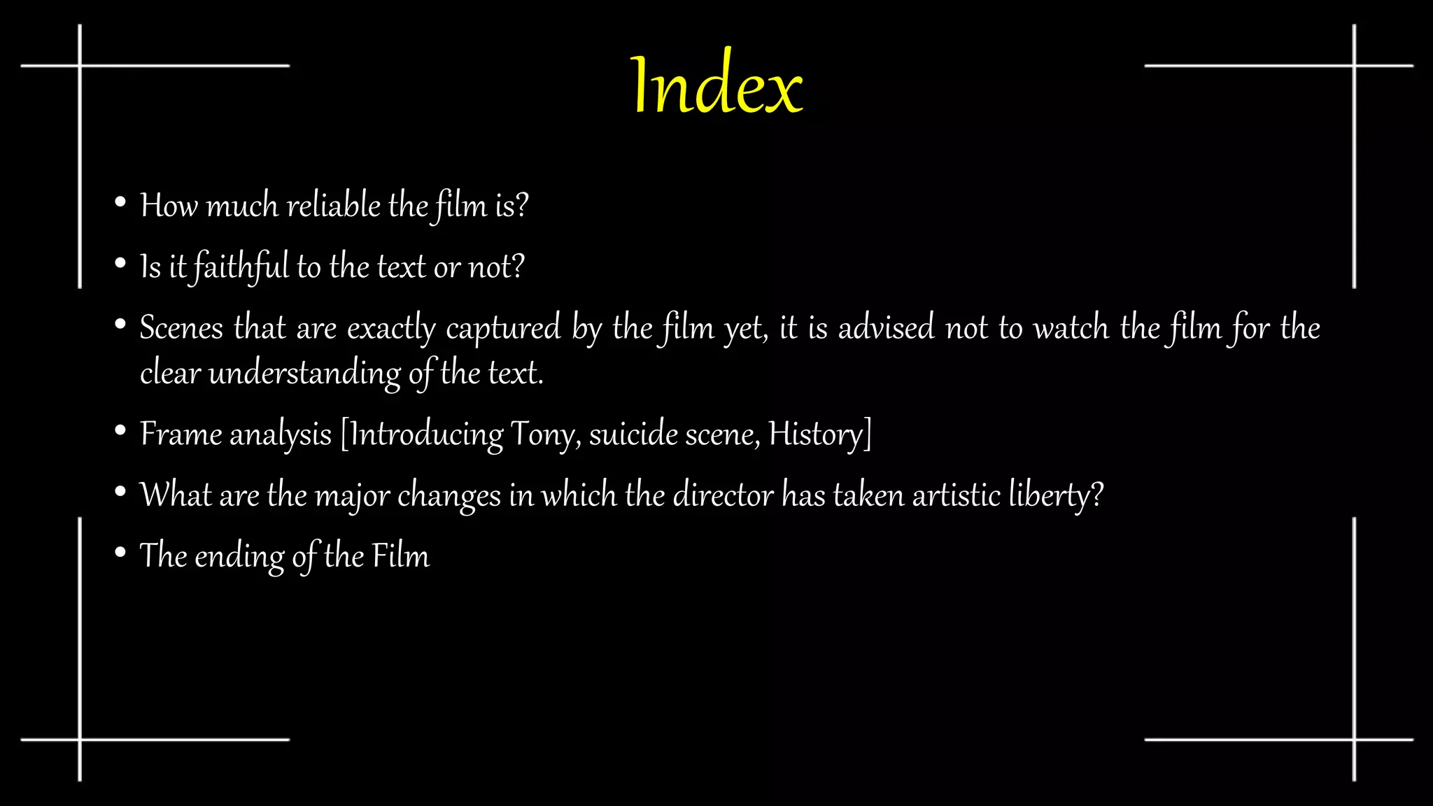 Index
• How much reliable the film is?
• Is it faithful to the text or not?
• Scenes that are exactly captured by the film yet, it is advised not to watch the film for the
clear understanding of the text.
• Frame analysis [Introducing Tony, suicide scene, History]
• What are the major changes in which the director has taken artistic liberty?
• The ending of the Film
 