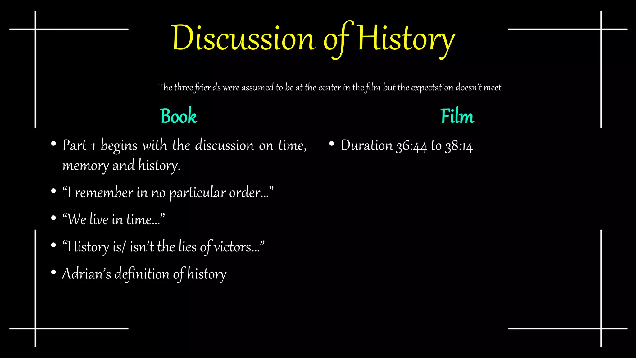 Discussion of History
Book
• Part 1 begins with the discussion on time,
memory and history.
• “I remember in no particular order…”
• “We live in time…”
• “History is/ isn’t the lies of victors…”
• Adrian’s definition of history
Film
• Duration 36:44 to 38:14
The three friends were assumed to be at the center in the film but the expectation doesn’t meet
 