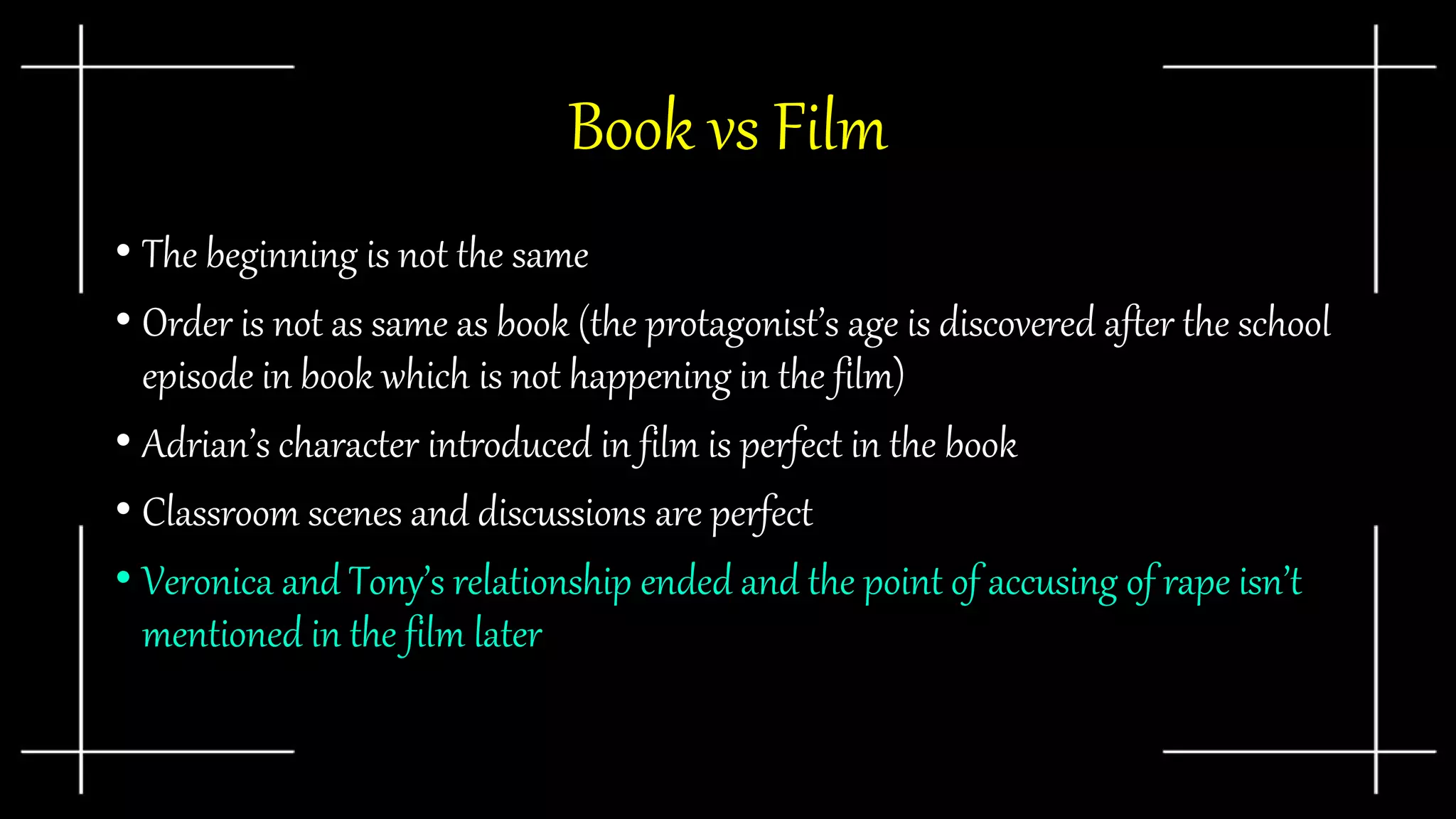 Book vs Film
• The beginning is not the same
• Order is not as same as book (the protagonist’s age is discovered after the school
episode in book which is not happening in the film)
• Adrian’s character introduced in film is perfect in the book
• Classroom scenes and discussions are perfect
• Veronica and Tony’s relationship ended and the point of accusing of rape isn’t
mentioned in the film later
 