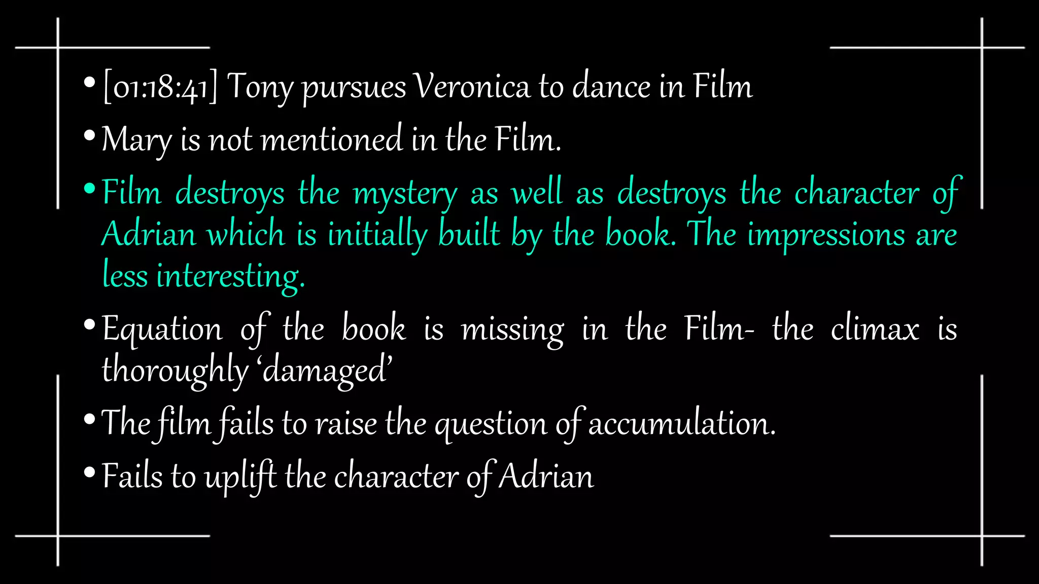 •[01:18:41] Tony pursues Veronica to dance in Film
•Mary is not mentioned in the Film.
•Film destroys the mystery as well as destroys the character of
Adrian which is initially built by the book. The impressions are
less interesting.
•Equation of the book is missing in the Film- the climax is
thoroughly ‘damaged’
•The film fails to raise the question of accumulation.
•Fails to uplift the character of Adrian
 