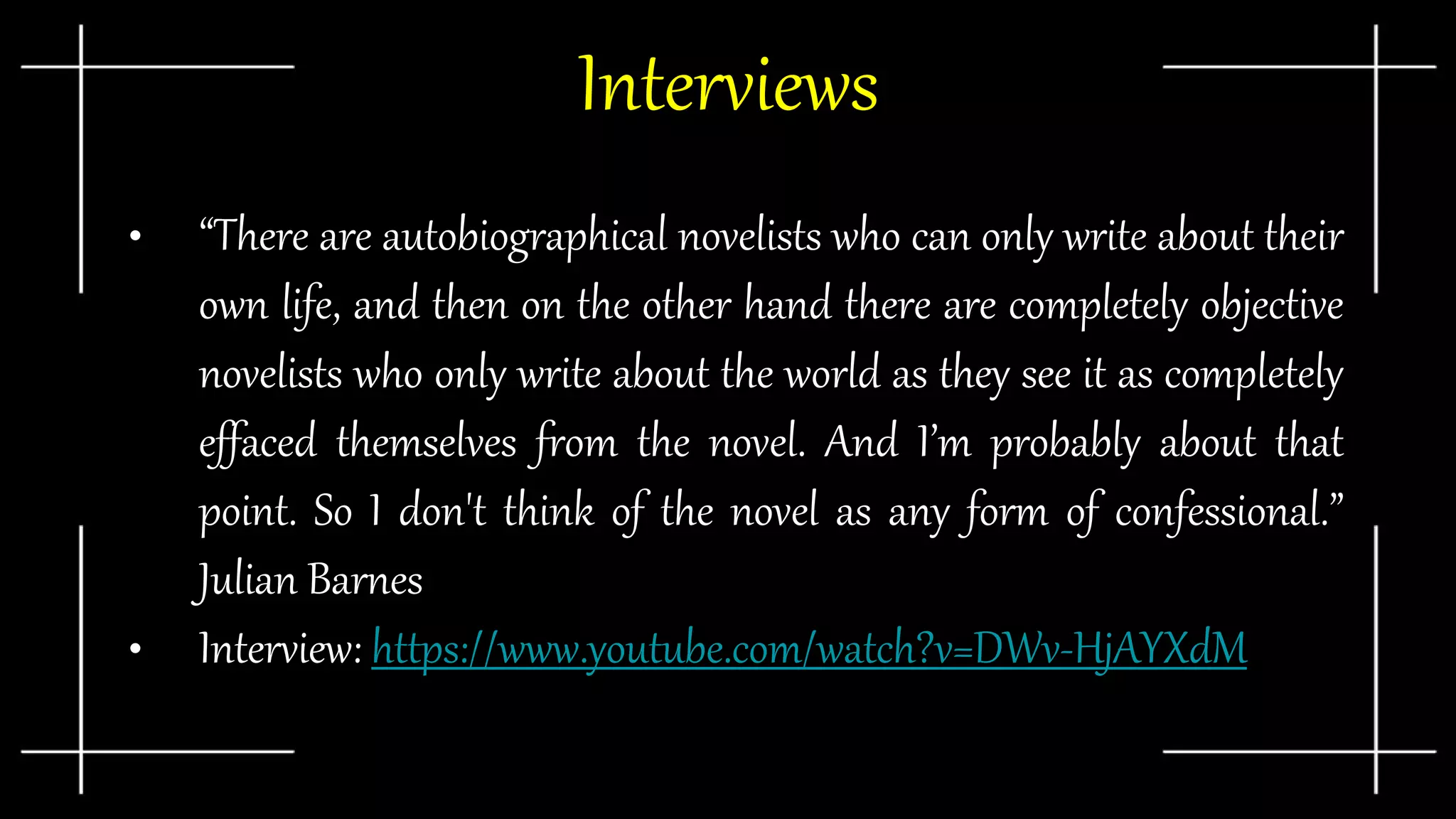 Interviews
• “There are autobiographical novelists who can only write about their
own life, and then on the other hand there are completely objective
novelists who only write about the world as they see it as completely
effaced themselves from the novel. And I’m probably about that
point. So I don't think of the novel as any form of confessional.”
Julian Barnes
• Interview: https://www.youtube.com/watch?v=DWv-HjAYXdM
 