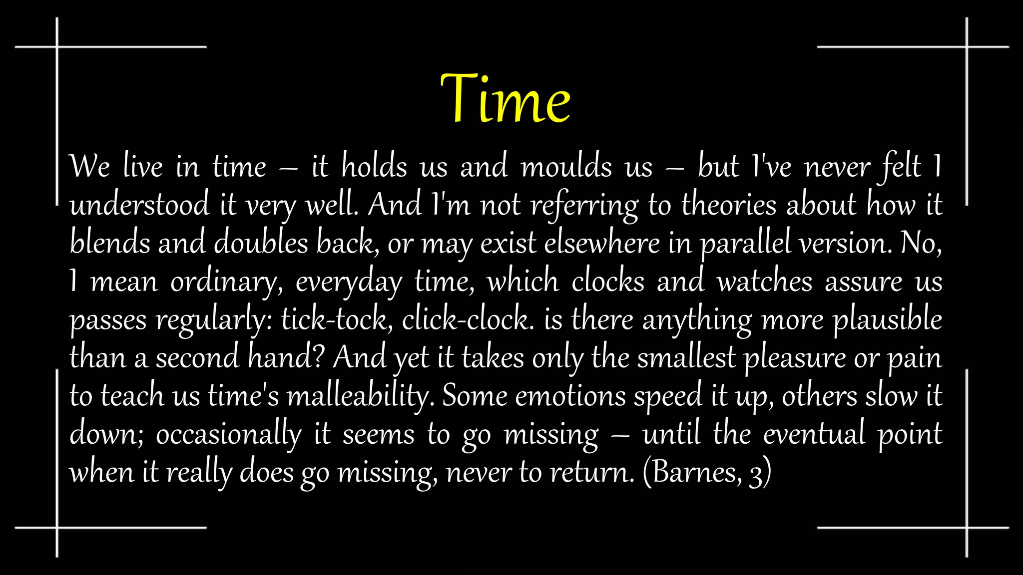 Time
We live in time – it holds us and moulds us – but I've never felt I
understood it very well. And I'm not referring to theories about how it
blends and doubles back, or may exist elsewhere in parallel version. No,
I mean ordinary, everyday time, which clocks and watches assure us
passes regularly: tick-tock, click-clock. is there anything more plausible
than a second hand? And yet it takes only the smallest pleasure or pain
to teach us time's malleability. Some emotions speed it up, others slow it
down; occasionally it seems to go missing – until the eventual point
when it really does go missing, never to return. (Barnes, 3)
 