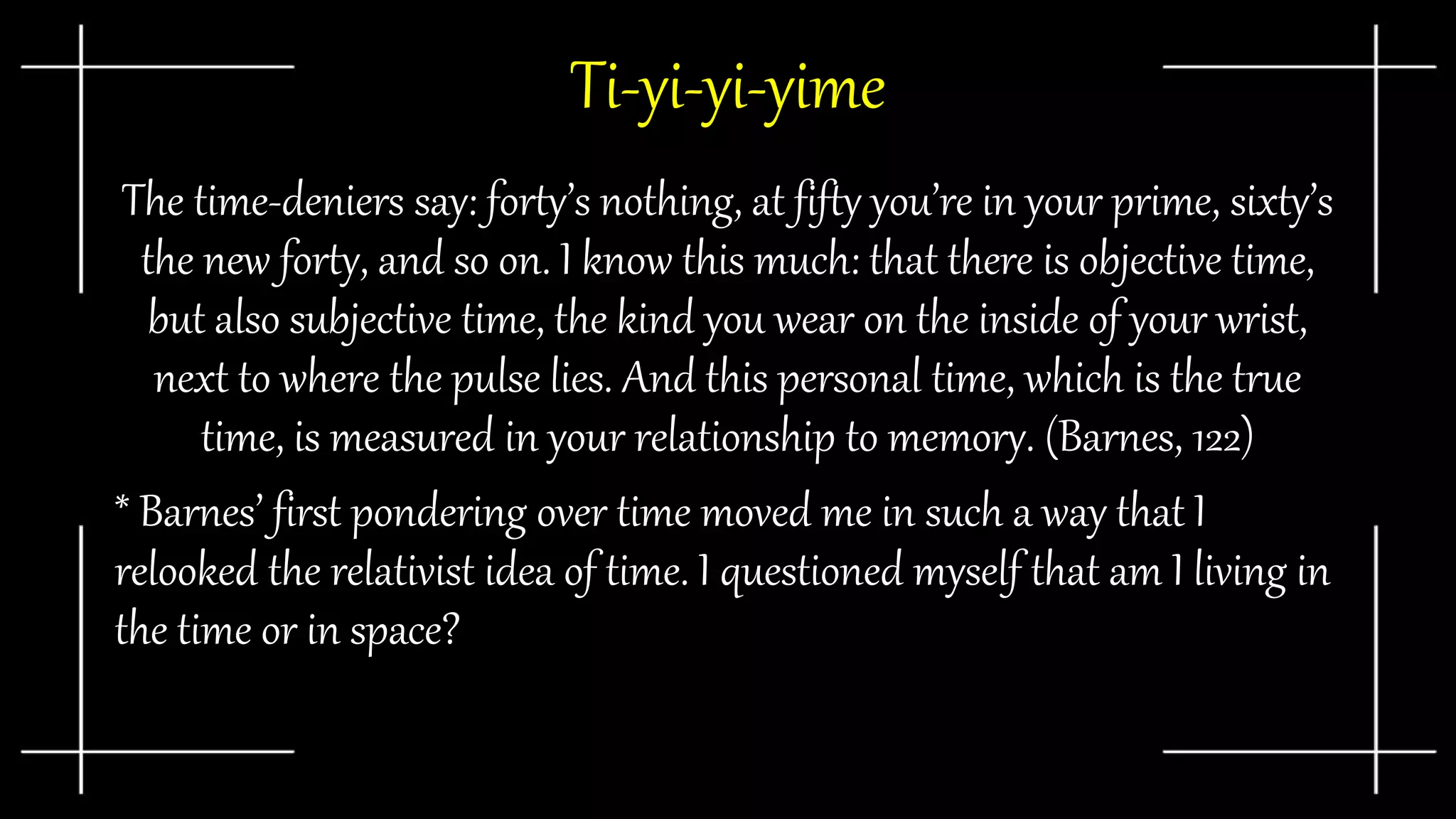 Ti-yi-yi-yime
The time-deniers say: forty’s nothing, at fifty you’re in your prime, sixty’s
the new forty, and so on. I know this much: that there is objective time,
but also subjective time, the kind you wear on the inside of your wrist,
next to where the pulse lies. And this personal time, which is the true
time, is measured in your relationship to memory. (Barnes, 122)
* Barnes’ first pondering over time moved me in such a way that I
relooked the relativist idea of time. I questioned myself that am I living in
the time or in space?
 