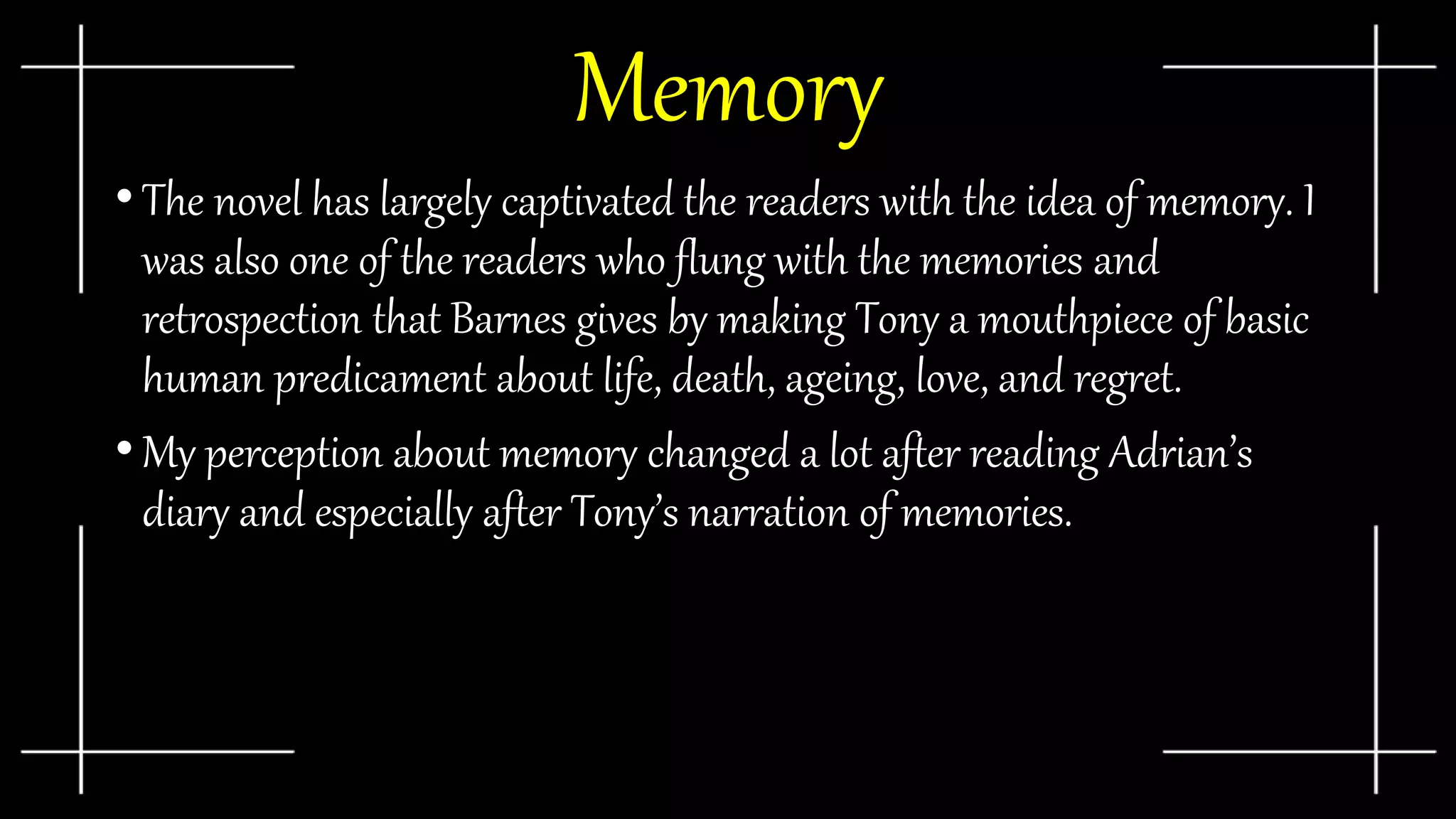 Memory
• The novel has largely captivated the readers with the idea of memory. I
was also one of the readers who flung with the memories and
retrospection that Barnes gives by making Tony a mouthpiece of basic
human predicament about life, death, ageing, love, and regret.
• My perception about memory changed a lot after reading Adrian’s
diary and especially after Tony’s narration of memories.
 
