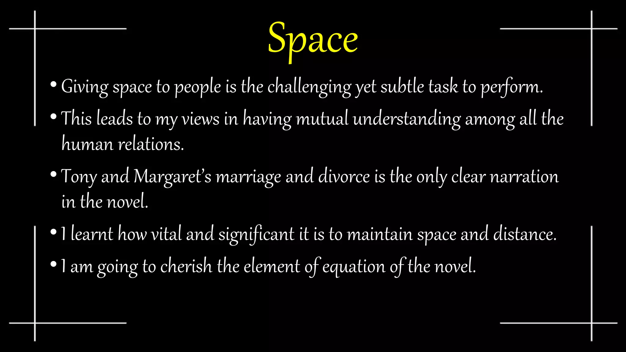 Space
• Giving space to people is the challenging yet subtle task to perform.
• This leads to my views in having mutual understanding among all the
human relations.
• Tony and Margaret’s marriage and divorce is the only clear narration
in the novel.
• I learnt how vital and significant it is to maintain space and distance.
• I am going to cherish the element of equation of the novel.
 