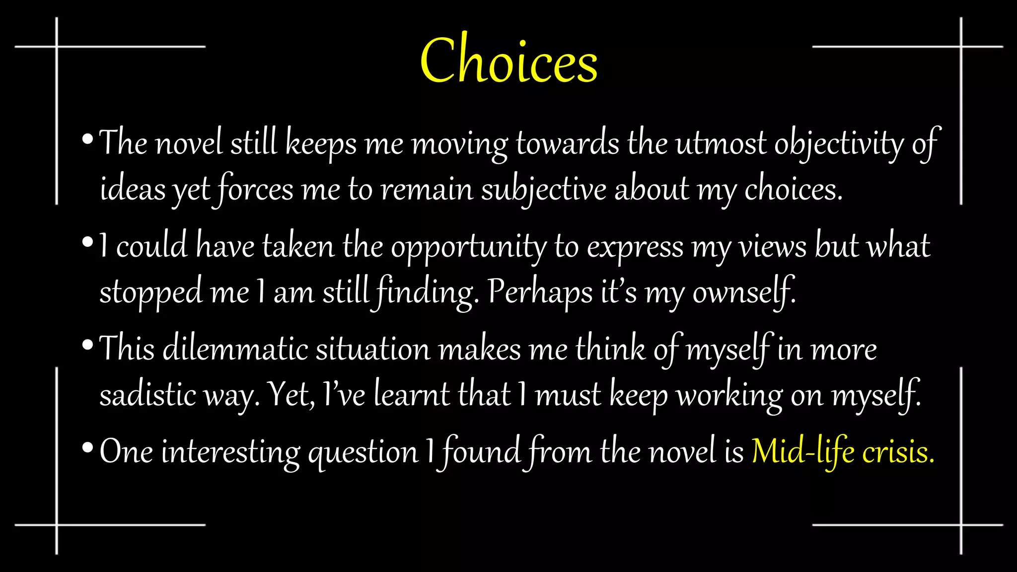 Choices
•The novel still keeps me moving towards the utmost objectivity of
ideas yet forces me to remain subjective about my choices.
•I could have taken the opportunity to express my views but what
stopped me I am still finding. Perhaps it’s my ownself.
•This dilemmatic situation makes me think of myself in more
sadistic way. Yet, I’ve learnt that I must keep working on myself.
•One interesting question I found from the novel is Mid-life crisis.
 