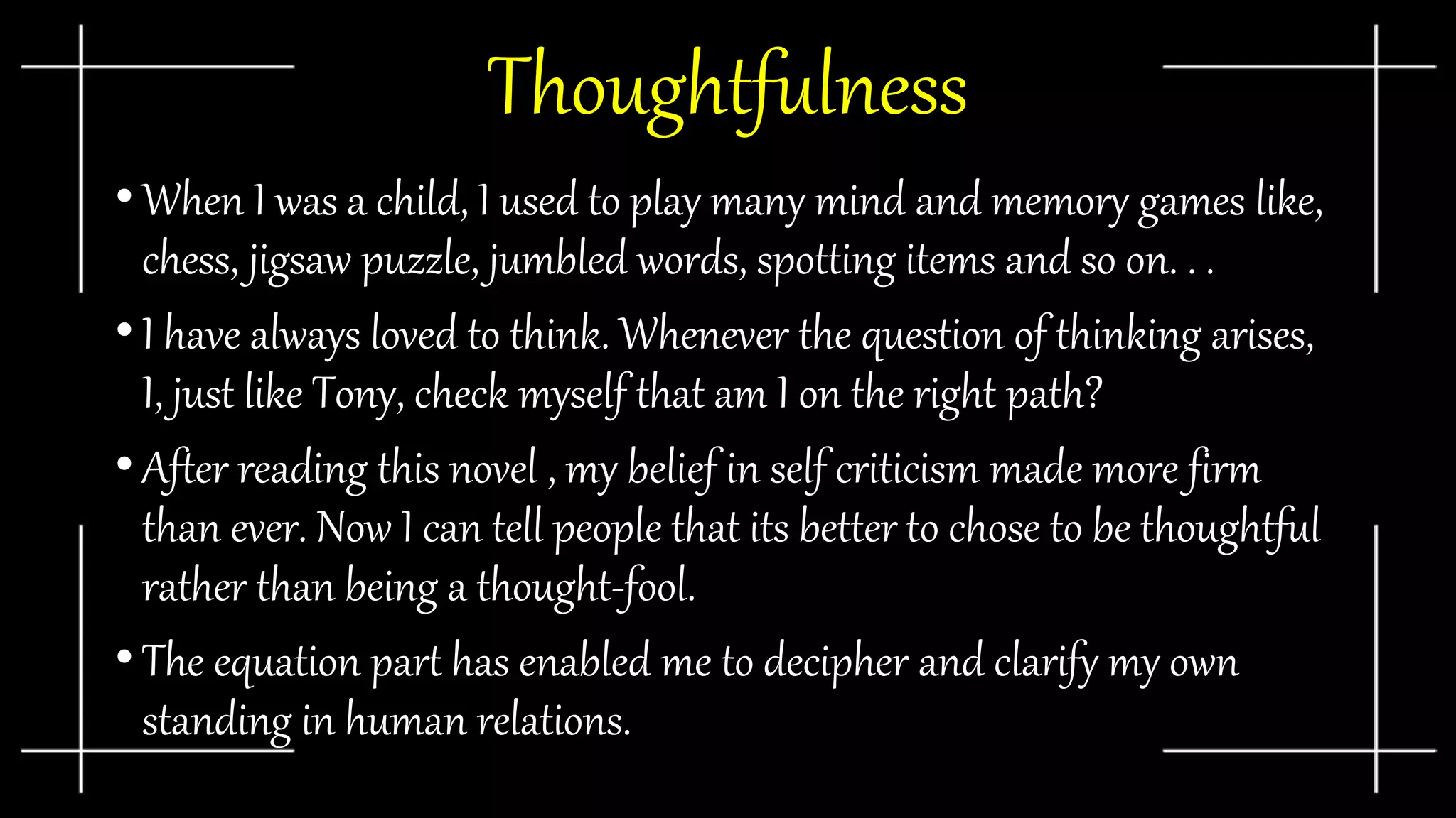 Thoughtfulness
• When I was a child, I used to play many mind and memory games like,
chess, jigsaw puzzle, jumbled words, spotting items and so on. . .
• I have always loved to think. Whenever the question of thinking arises,
I, just like Tony, check myself that am I on the right path?
• After reading this novel , my belief in self criticism made more firm
than ever. Now I can tell people that its better to chose to be thoughtful
rather than being a thought-fool.
• The equation part has enabled me to decipher and clarify my own
standing in human relations.
 
