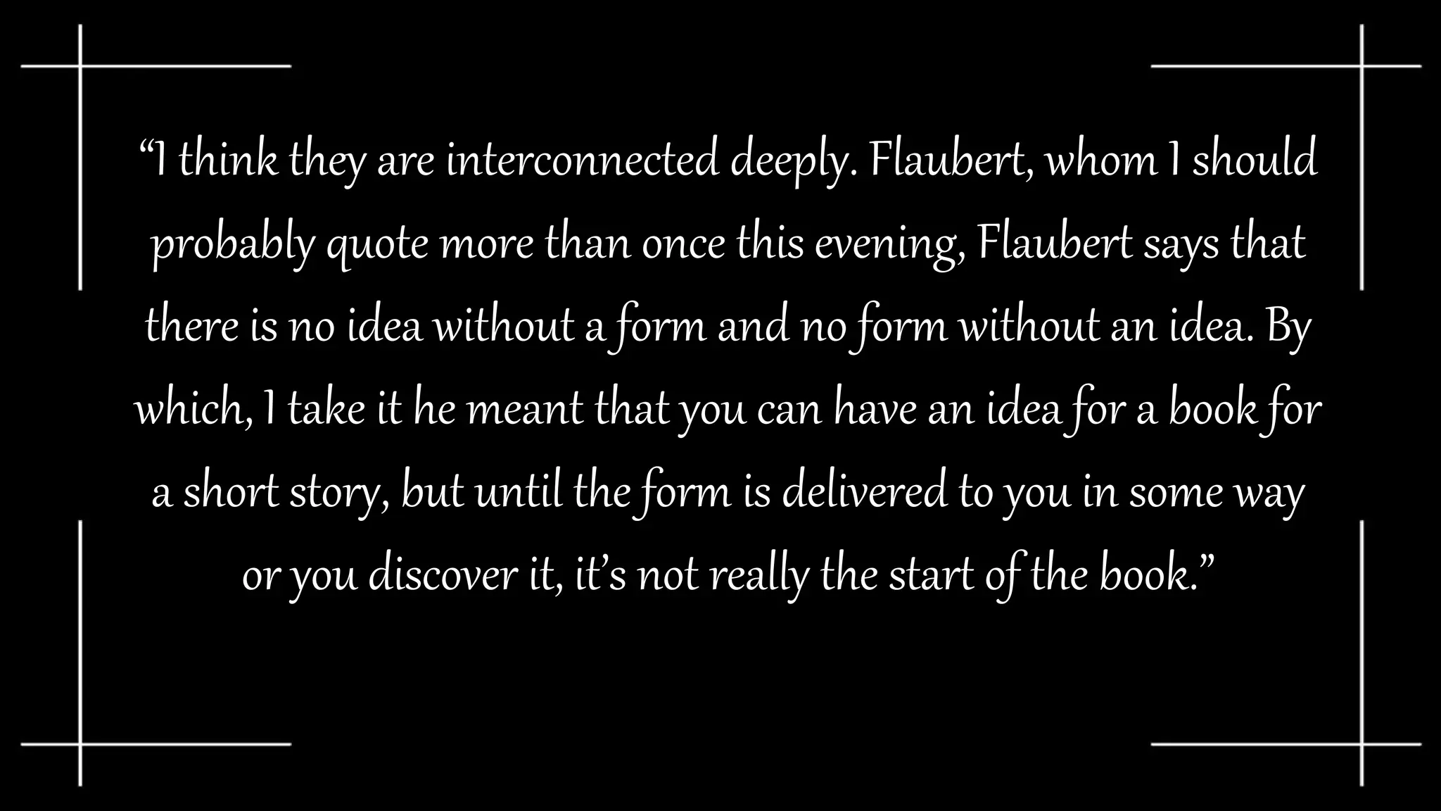 “I think they are interconnected deeply. Flaubert, whom I should
probably quote more than once this evening, Flaubert says that
there is no idea without a form and no form without an idea. By
which, I take it he meant that you can have an idea for a book for
a short story, but until the form is delivered to you in some way
or you discover it, it’s not really the start of the book.”
 