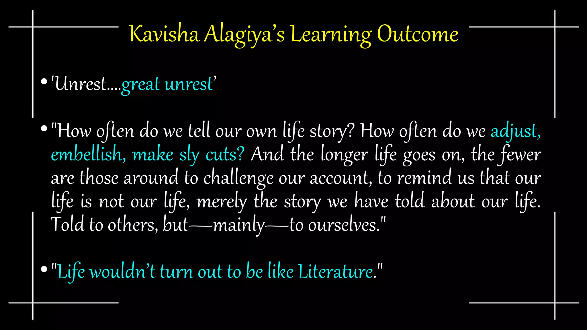 Kavisha Alagiya’s Learning Outcome
•'Unrest….great unrest’
•"How often do we tell our own life story? How often do we adjust,
embellish, make sly cuts? And the longer life goes on, the fewer
are those around to challenge our account, to remind us that our
life is not our life, merely the story we have told about our life.
Told to others, but—mainly—to ourselves."
•"Life wouldn’t turn out to be like Literature."
 