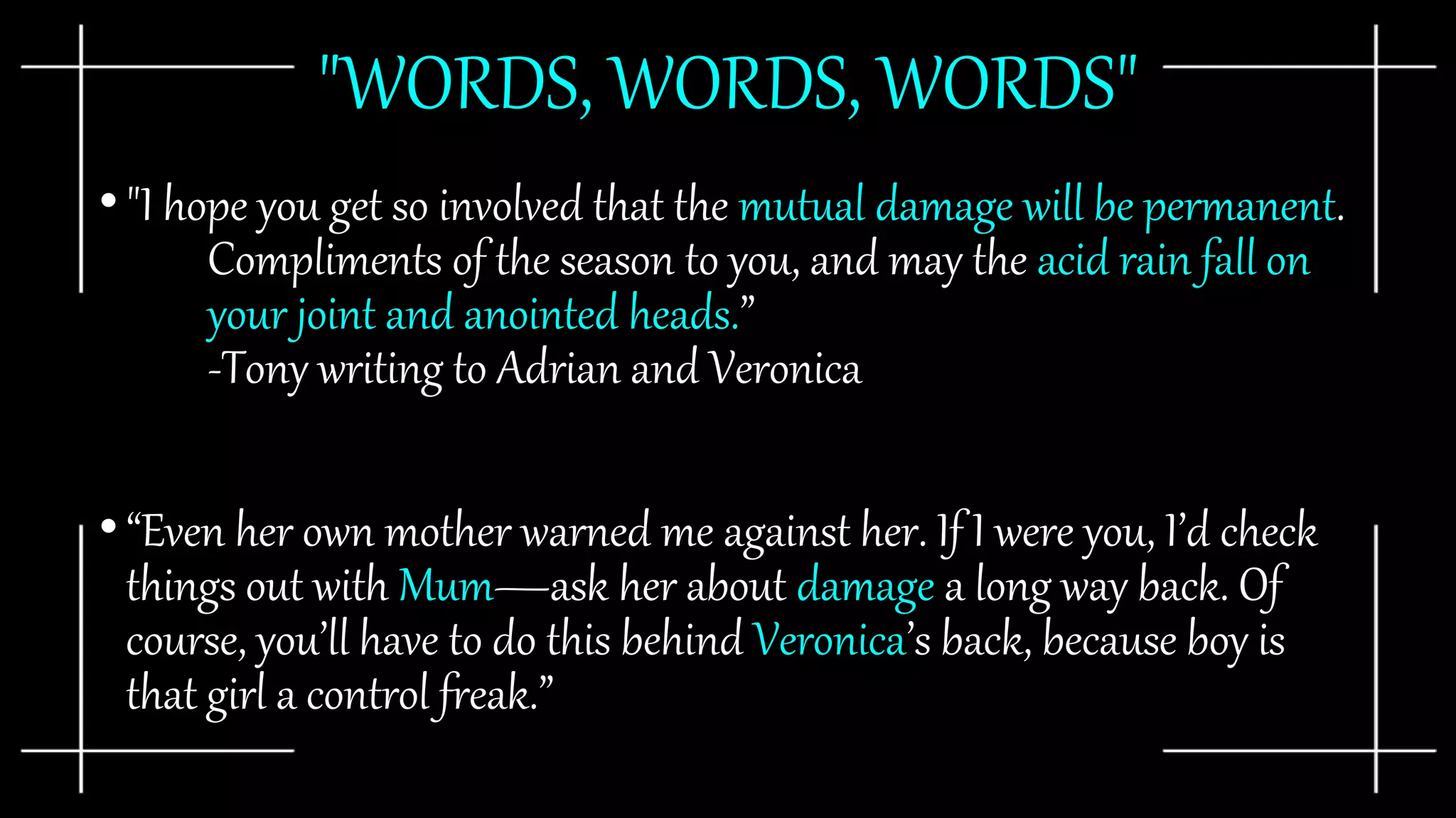 "WORDS, WORDS, WORDS"
•"I hope you get so involved that the mutual damage will be permanent.
Compliments of the season to you, and may the acid rain fall on
your joint and anointed heads.”
-Tony writing to Adrian and Veronica
•“Even her own mother warned me against her. If I were you, I’d check
things out with Mum—ask her about damage a long way back. Of
course, you’ll have to do this behind Veronica’s back, because boy is
that girl a control freak.”
 