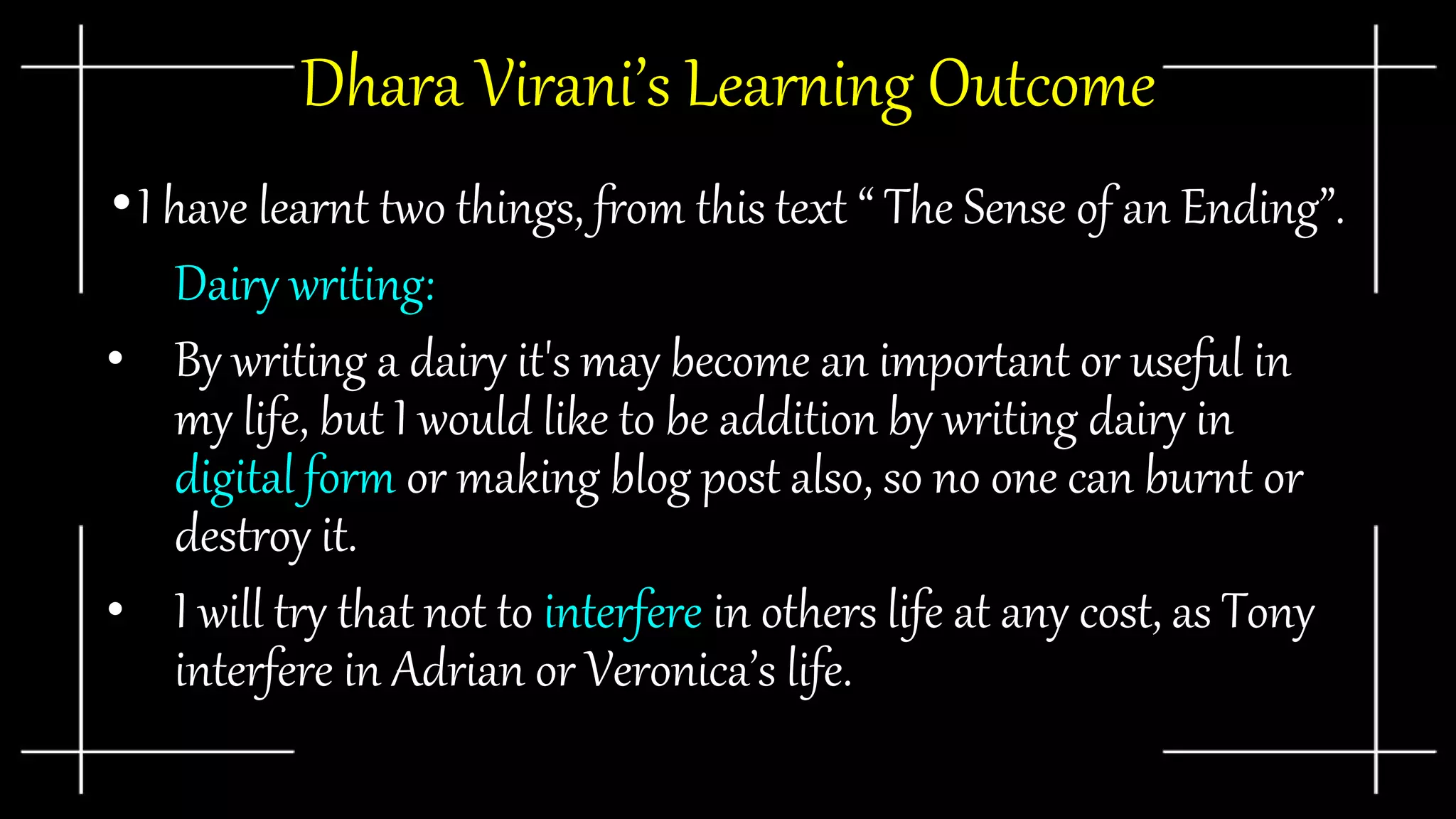 Dhara Virani’s Learning Outcome
•I have learnt two things, from this text “ The Sense of an Ending”.
• Dairy writing:
• By writing a dairy it's may become an important or useful in
my life, but I would like to be addition by writing dairy in
digital form or making blog post also, so no one can burnt or
destroy it.
• I will try that not to interfere in others life at any cost, as Tony
interfere in Adrian or Veronica’s life.
 