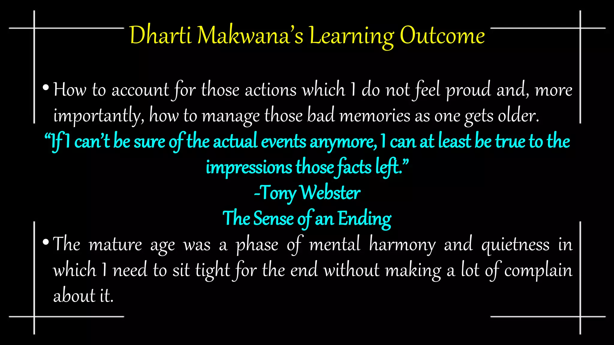 Dharti Makwana’s Learning Outcome
•How to account for those actions which I do not feel proud and, more
importantly, how to manage those bad memories as one gets older.
“If I can’t be sure of the actual events anymore, I can at least be true to the
impressions those facts left.”
-Tony Webster
The Sense of an Ending
•The mature age was a phase of mental harmony and quietness in
which I need to sit tight for the end without making a lot of complain
about it.
 