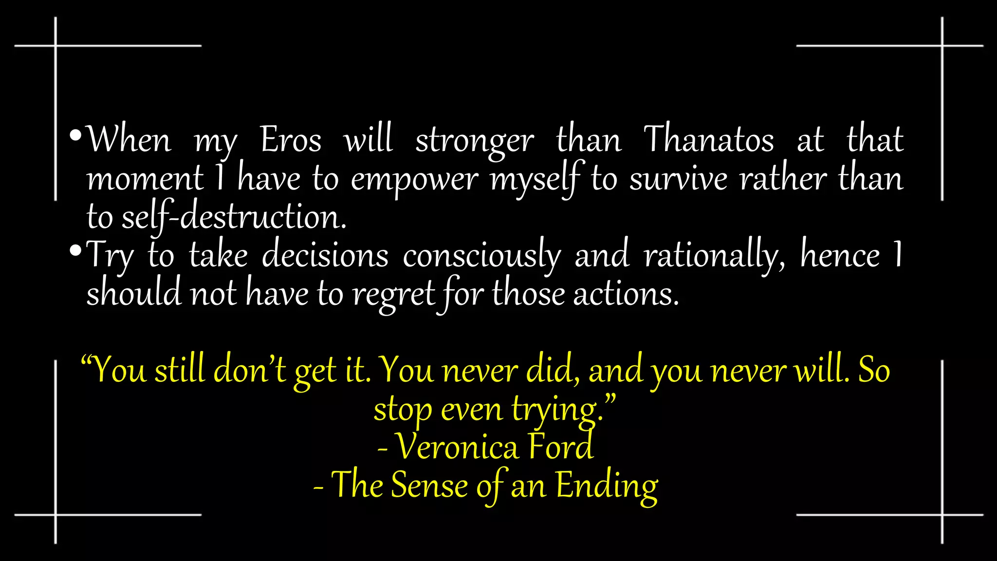•When my Eros will stronger than Thanatos at that
moment I have to empower myself to survive rather than
to self-destruction.
•Try to take decisions consciously and rationally, hence I
should not have to regret for those actions.
“You still don’t get it. You never did, and you never will. So
stop even trying.”
- Veronica Ford
- The Sense of an Ending
 