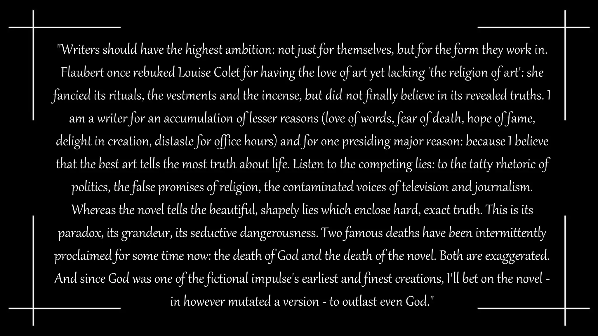 "Writers should have the highest ambition: not just for themselves, but for the form they work in.
Flaubert once rebuked Louise Colet for having the love of art yet lacking 'the religion of art': she
fancied its rituals, the vestments and the incense, but did not finally believe in its revealed truths. I
am a writer for an accumulation of lesser reasons (love of words, fear of death, hope of fame,
delight in creation, distaste for office hours) and for one presiding major reason: because I believe
that the best art tells the most truth about life. Listen to the competing lies: to the tatty rhetoric of
politics, the false promises of religion, the contaminated voices of television and journalism.
Whereas the novel tells the beautiful, shapely lies which enclose hard, exact truth. This is its
paradox, its grandeur, its seductive dangerousness. Two famous deaths have been intermittently
proclaimed for some time now: the death of God and the death of the novel. Both are exaggerated.
And since God was one of the fictional impulse's earliest and finest creations, I'll bet on the novel -
in however mutated a version - to outlast even God."
 