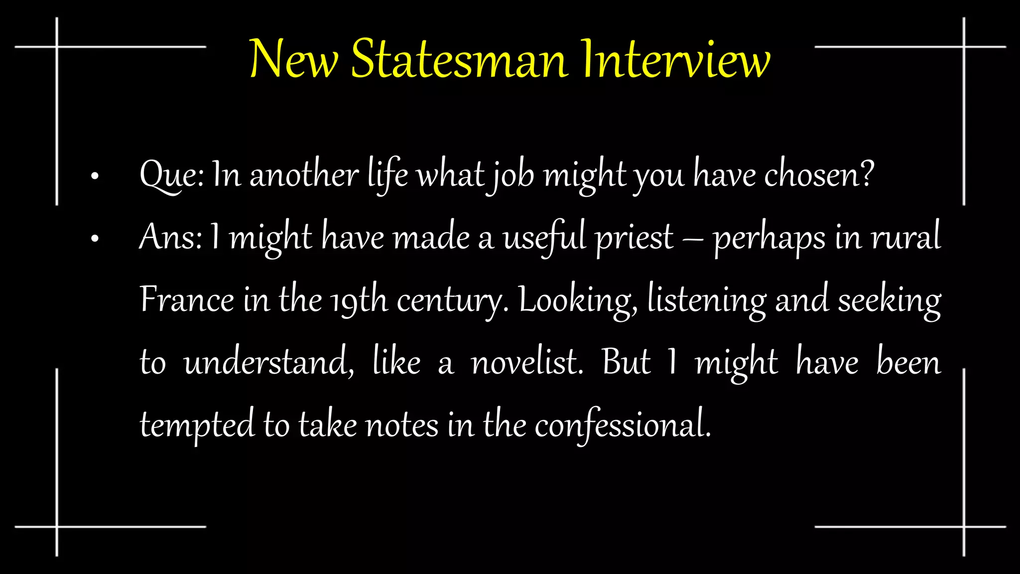 New Statesman Interview
• Que: In another life what job might you have chosen?
• Ans: I might have made a useful priest – perhaps in rural
France in the 19th century. Looking, listening and seeking
to understand, like a novelist. But I might have been
tempted to take notes in the confessional.
 