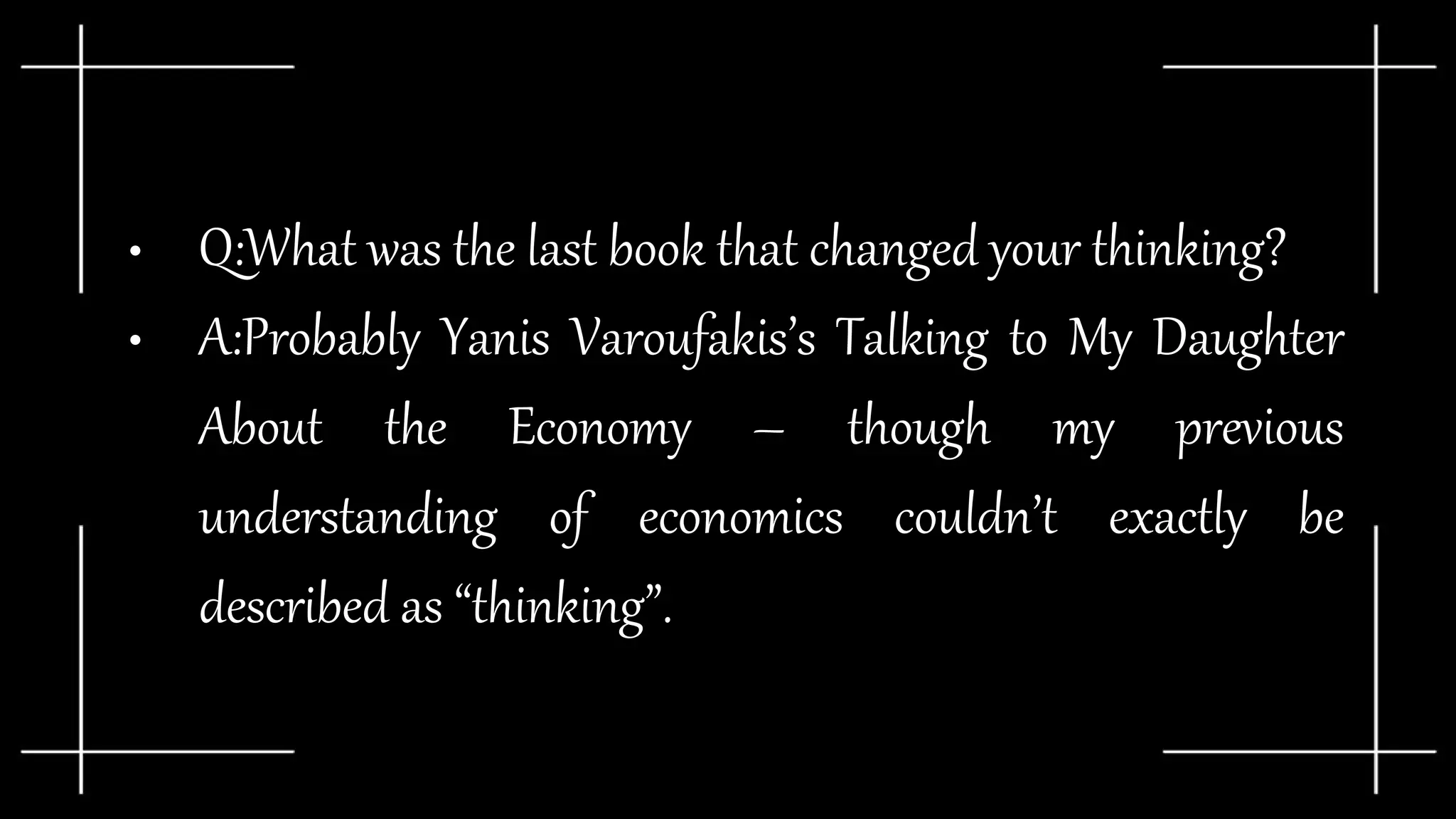 • Q:What was the last book that changed your thinking?
• A:Probably Yanis Varoufakis’s Talking to My Daughter
About the Economy – though my previous
understanding of economics couldn’t exactly be
described as “thinking”.
 