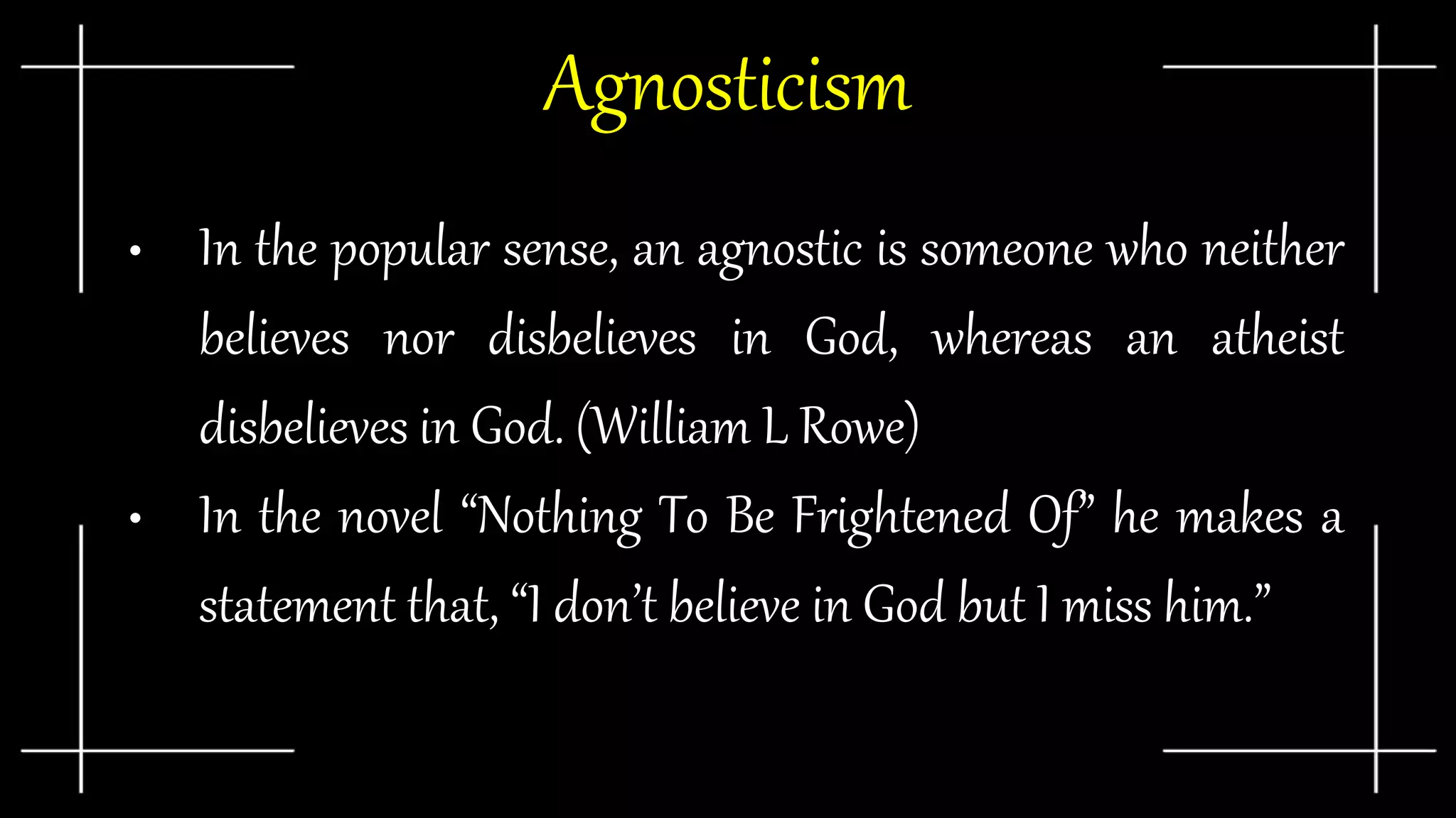 Agnosticism
• In the popular sense, an agnostic is someone who neither
believes nor disbelieves in God, whereas an atheist
disbelieves in God. (William L Rowe)
• In the novel “Nothing To Be Frightened Of” he makes a
statement that, “I don’t believe in God but I miss him.”
 