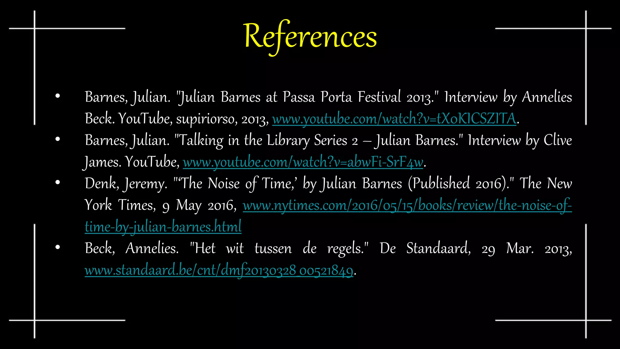 References
• Barnes, Julian. "Julian Barnes at Passa Porta Festival 2013." Interview by Annelies
Beck. YouTube, supiriorso, 2013, www.youtube.com/watch?v=tX0KICSZITA.
• Barnes, Julian. "Talking in the Library Series 2 – Julian Barnes." Interview by Clive
James. YouTube, www.youtube.com/watch?v=abwFi-SrF4w.
• Denk, Jeremy. "‘The Noise of Time,’ by Julian Barnes (Published 2016)." The New
York Times, 9 May 2016, www.nytimes.com/2016/05/15/books/review/the-noise-of-
time-by-julian-barnes.html
• Beck, Annelies. "Het wit tussen de regels." De Standaard, 29 Mar. 2013,
www.standaard.be/cnt/dmf20130328_00521849.
 