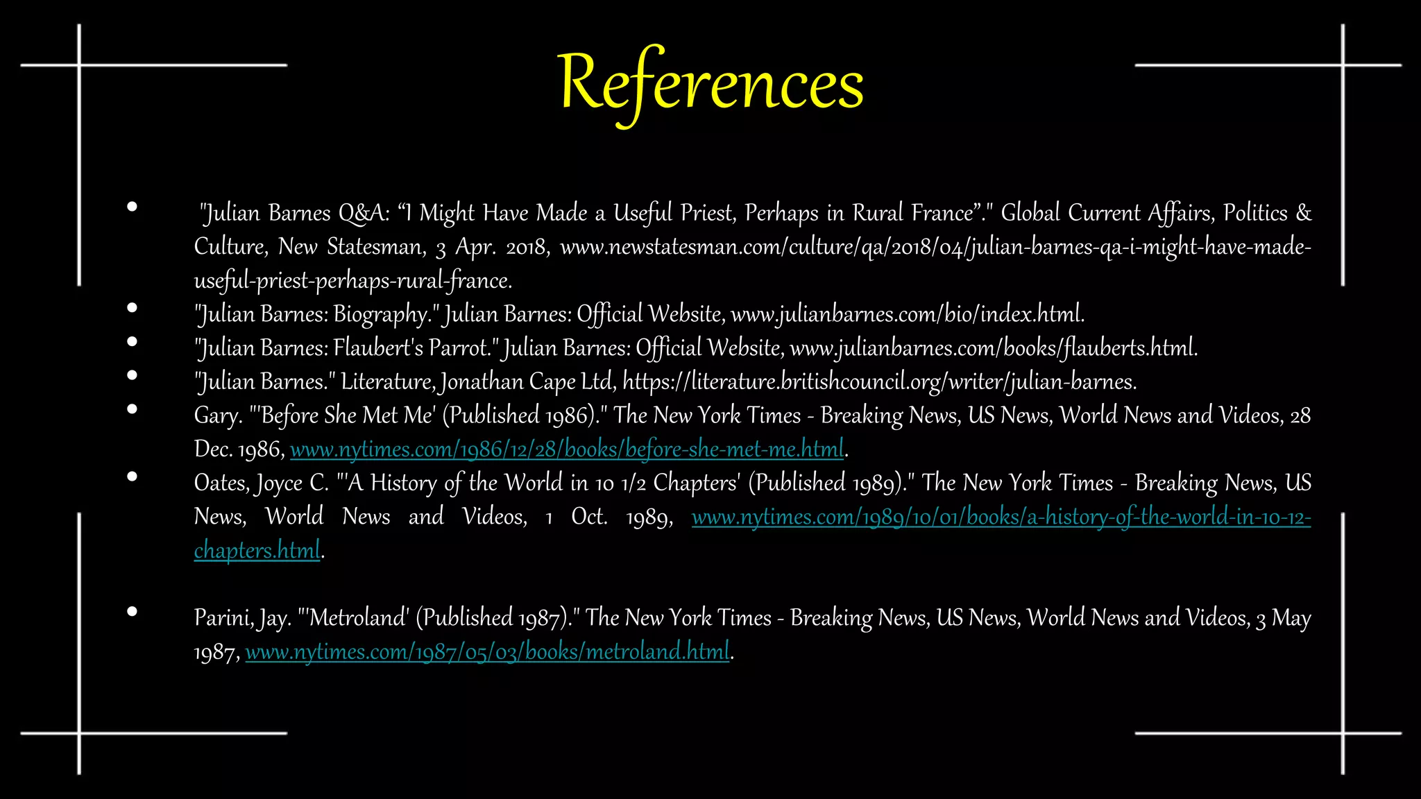 References
• "Julian Barnes Q&A: “I Might Have Made a Useful Priest, Perhaps in Rural France”." Global Current Affairs, Politics &
Culture, New Statesman, 3 Apr. 2018, www.newstatesman.com/culture/qa/2018/04/julian-barnes-qa-i-might-have-made-
useful-priest-perhaps-rural-france.
• "Julian Barnes: Biography." Julian Barnes: Official Website, www.julianbarnes.com/bio/index.html.
• "Julian Barnes: Flaubert's Parrot." Julian Barnes: Official Website, www.julianbarnes.com/books/flauberts.html.
• "Julian Barnes." Literature, Jonathan Cape Ltd, https://literature.britishcouncil.org/writer/julian-barnes.
• Gary. "'Before She Met Me' (Published 1986)." The New York Times - Breaking News, US News, World News and Videos, 28
Dec. 1986, www.nytimes.com/1986/12/28/books/before-she-met-me.html.
• Oates, Joyce C. "'A History of the World in 10 1/2 Chapters' (Published 1989)." The New York Times - Breaking News, US
News, World News and Videos, 1 Oct. 1989, www.nytimes.com/1989/10/01/books/a-history-of-the-world-in-10-12-
chapters.html.
• Parini, Jay. "'Metroland' (Published 1987)." The New York Times - Breaking News, US News, World News and Videos, 3 May
1987, www.nytimes.com/1987/05/03/books/metroland.html.
 