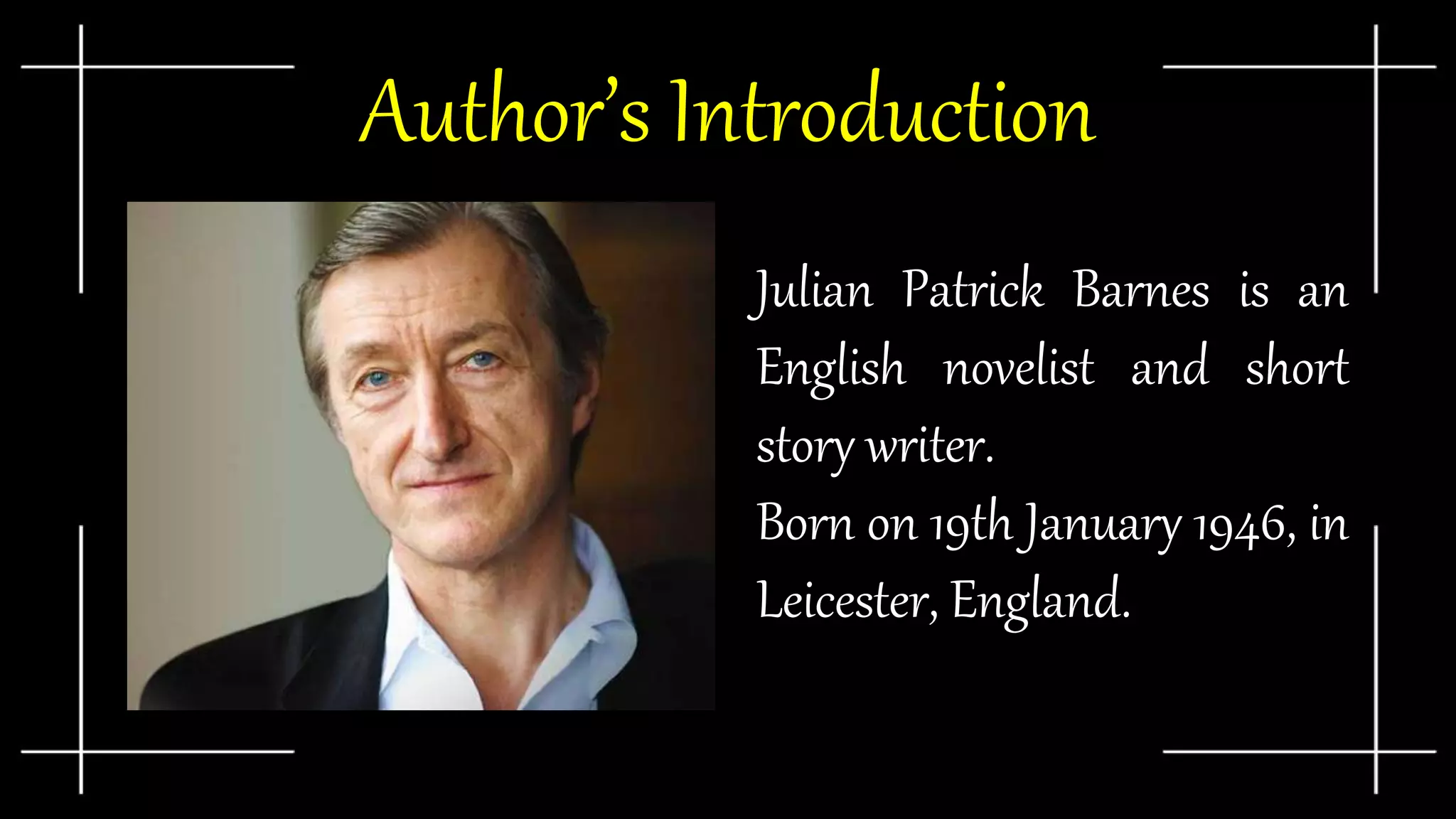 Author’s Introduction
● Julian Patrick Barnes is an
English novelist and short
story writer.
● Born on 19th January 1946, in
Leicester, England.
 