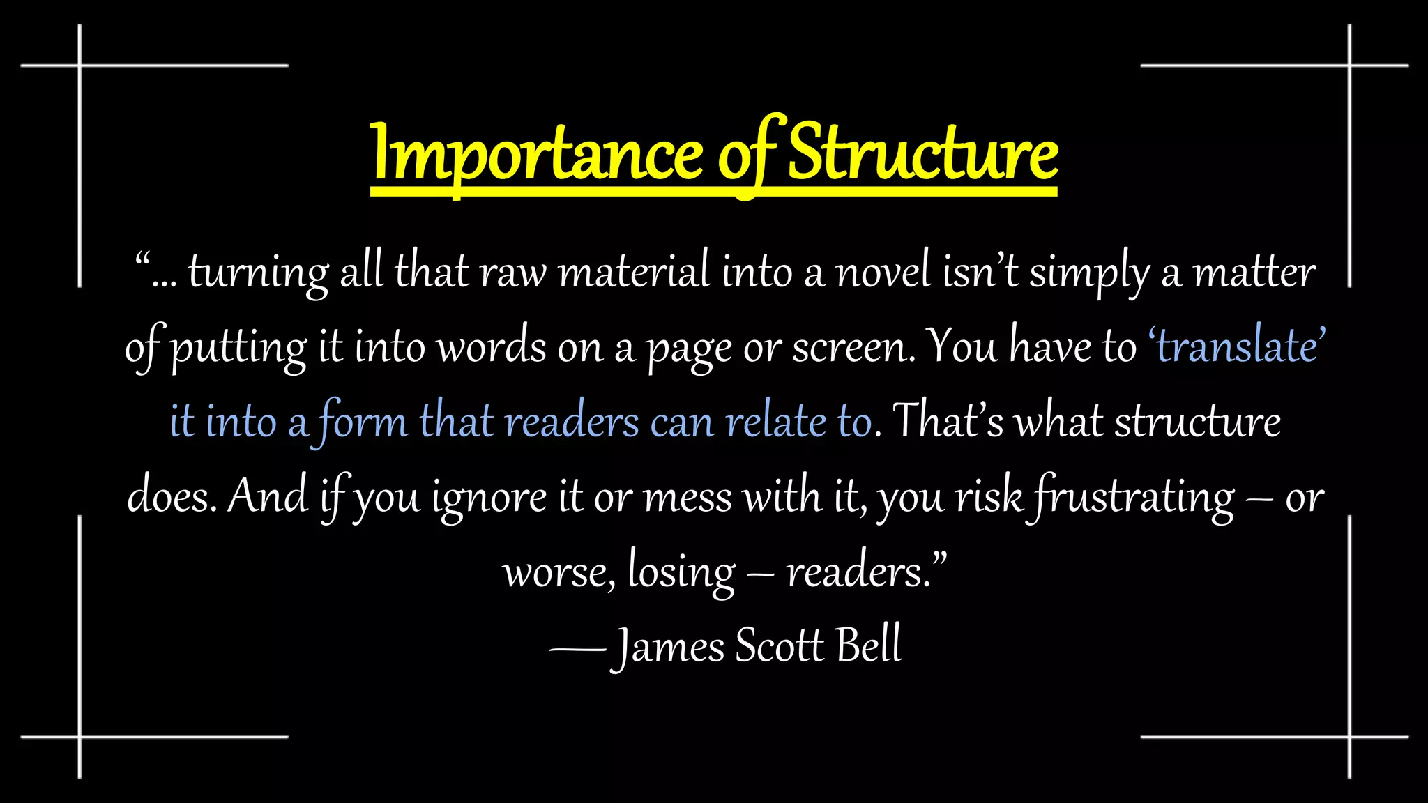Importance of Structure
“… turning all that raw material into a novel isn’t simply a matter
of putting it into words on a page or screen. You have to ‘translate’
it into a form that readers can relate to. That’s what structure
does. And if you ignore it or mess with it, you risk frustrating – or
worse, losing – readers.”
— James Scott Bell
 