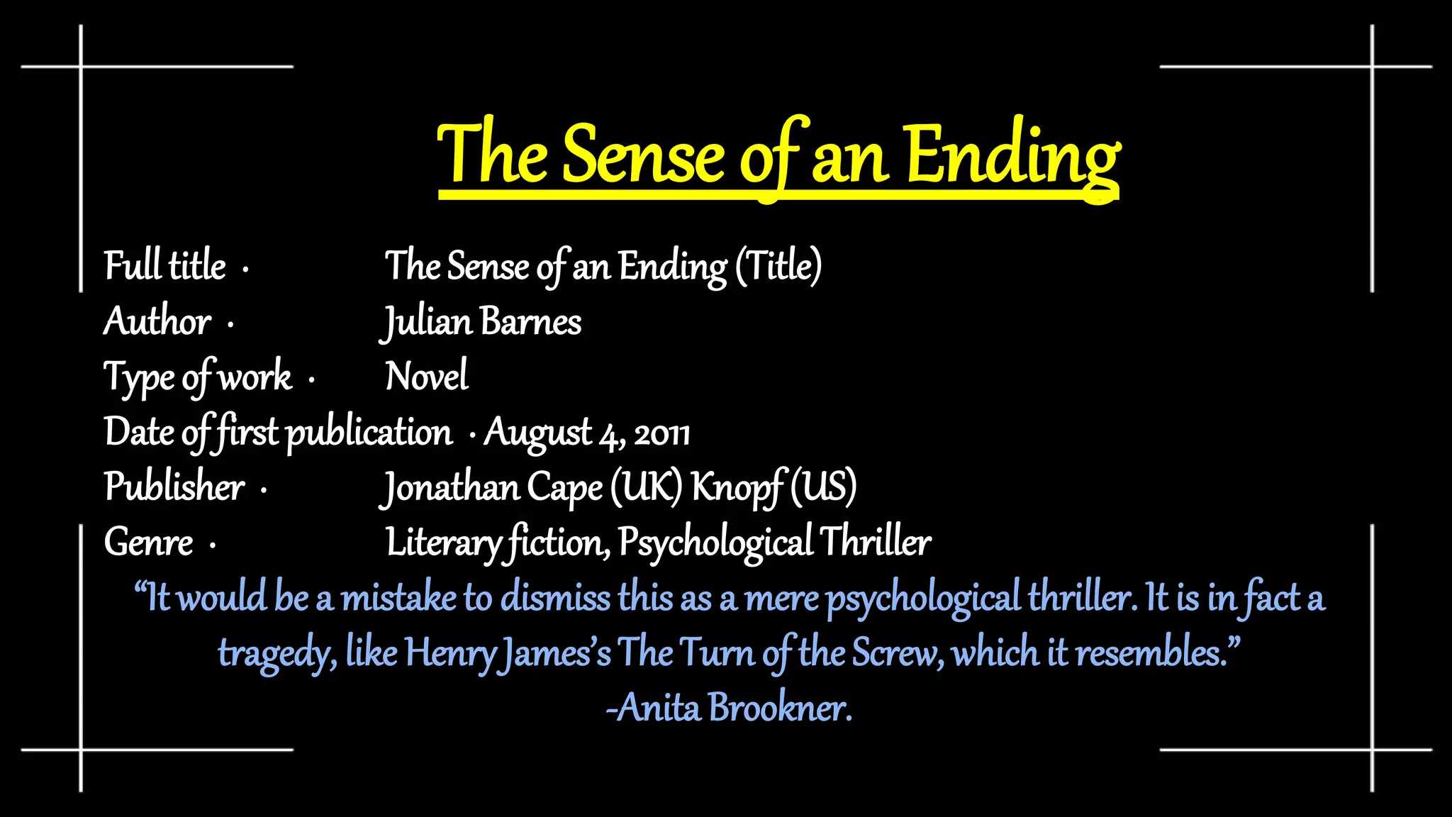 The Sense of an Ending
Full title · The Sense of an Ending (Title)
Author · JulianBarnes
Type of work · Novel
Date of first publication · August 4, 2011
Publisher · JonathanCape(UK) Knopf (US)
Genre · Literaryfiction, PsychologicalThriller
“It would be a mistake to dismiss this as a merepsychological thriller. It is in fact a
tragedy, like HenryJames’sThe Turn of the Screw, whichit resembles.”
-AnitaBrookner.
 