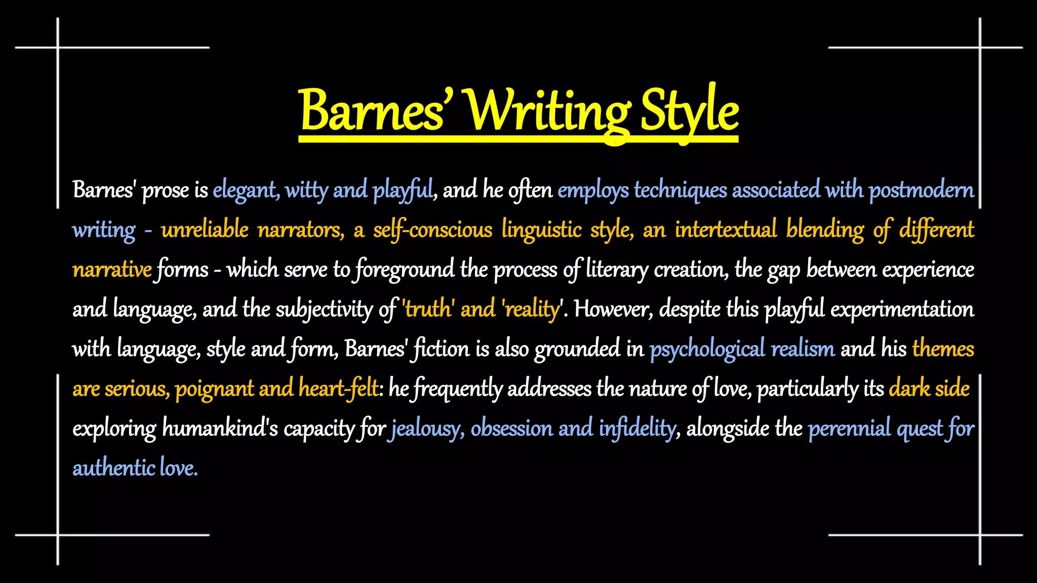 Barnes’ Writing Style
Barnes' prose is elegant, witty and playful, and he often employs techniques associated with postmodern
writing - unreliable narrators, a self-conscious linguistic style, an intertextual blending of different
narrative forms - which serve to foreground the process of literary creation, the gap between experience
and language, and the subjectivity of 'truth' and 'reality'. However, despite this playful experimentation
with language, style and form, Barnes' fiction is also grounded in psychological realism and his themes
are serious, poignant and heart-felt: he frequently addresses the nature of love, particularly its dark side,
exploring humankind's capacity for jealousy, obsession and infidelity, alongside the perennial quest for
authenticlove.
 