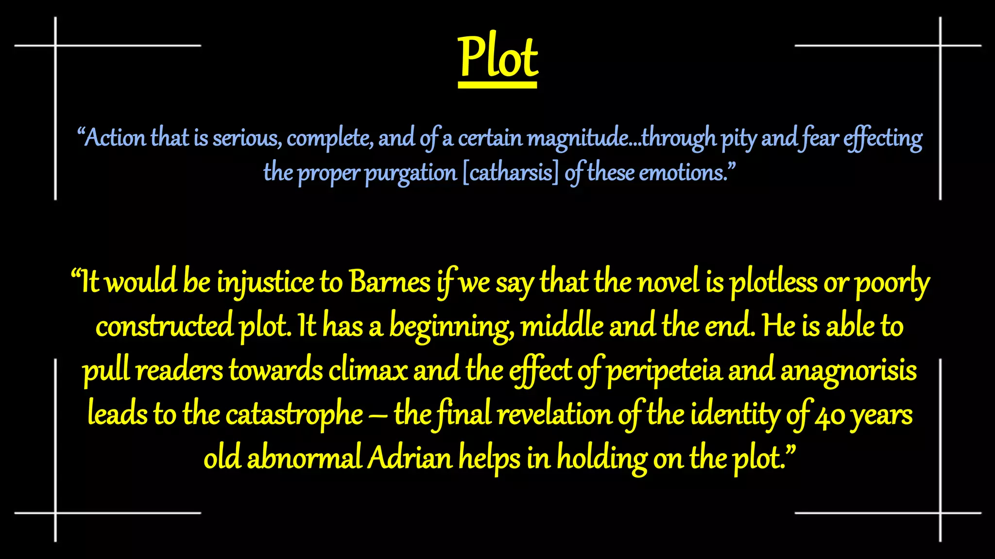 Plot
“Actionthatis serious, complete, and of a certainmagnitude…throughpityand fear effecting
the properpurgation [catharsis] of these emotions.”
“It would be injustice to Barnes if we say that the novel is plotless or poorly
constructed plot. It has a beginning, middle and the end. He is able to
pull readers towards climaxand the effectof peripeteia and anagnorisis
leads to the catastrophe – the final revelationof the identity of 40 years
old abnormal Adrianhelps in holding on the plot.”
 
